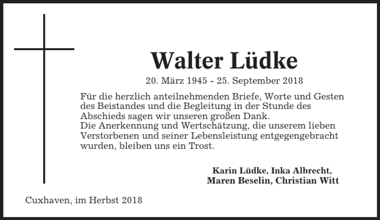 <p>Walter Lüdke<br />20. März 1945 - 25. September 2018<br />Für die herzlich anteilnehmenden Briefe, Worte und Gesten<br />des Beistandes und die Begleitung in der Stunde des<br />Abschieds sagen wir unseren großen Dank.<br />Die Anerkennung und Wertschätzung, die unserem lieben<br />Verstorbenen und seiner Lebensleistung entgegengebracht<br />wurden, bleiben uns ein Trost.<br />Karin Lüdke, Inka Albrecht,</p><p>Maren Beselin, Christian Witt<br />Cuxhaven, im Herbst 2018</p>
