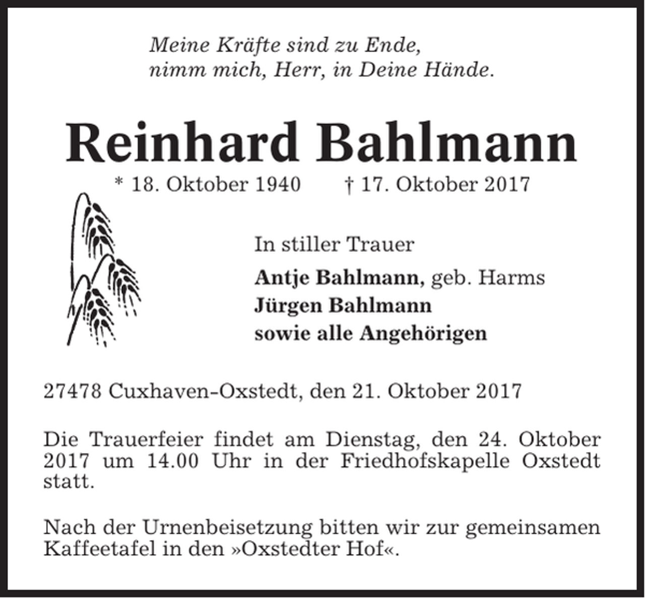<p>Meine Kräfte sind zu Ende,<br />nimm mich, Herr, in Deine Hände.</p><p>Reinhard Bahlmann<br />* 18. Oktober 1940</p><p>† 17. Oktober 2017</p><p>In stiller Trauer<br />Antje Bahlmann, geb. Harms<br />Jürgen Bahlmann<br />sowie alle Angehörigen<br />27478 Cuxhaven-Oxstedt, den 21. Oktober 2017<br />Die Trauerfeier findet am Dienstag, den 24. Oktober<br />2017 um 14.00 Uhr in der Friedhofskapelle Oxstedt<br />statt.<br />Nach der Urnenbeisetzung bitten wir zur gemeinsamen<br />Kaffeetafel in den »Oxstedter Hof«.</p>