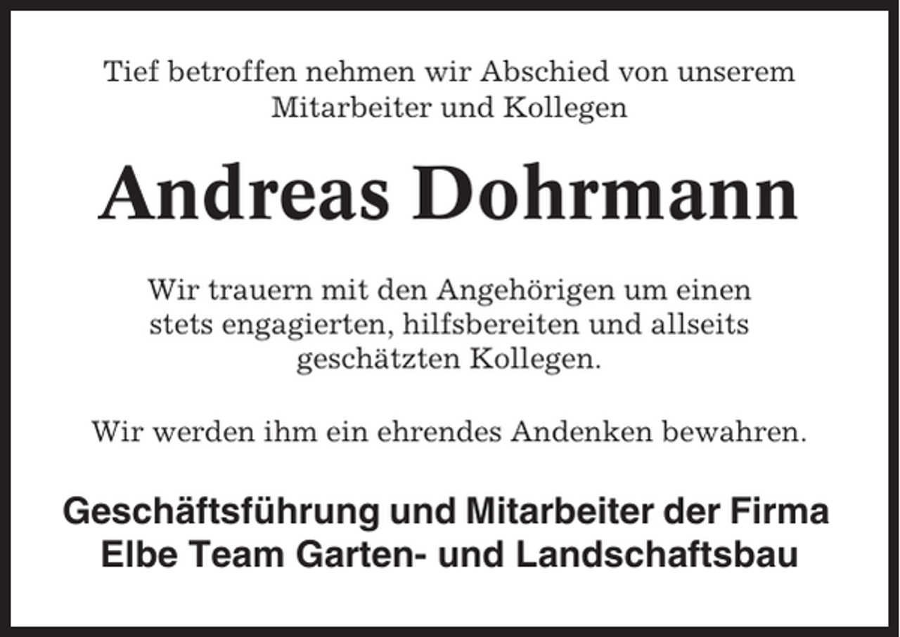 <p>Tief betroffen nehmen wir Abschied von unserem<br />Mitarbeiter und Kollegen</p><p>Andreas Dohrmann<br />Wir trauern mit den Angehörigen um einen<br />stets engagierten, hilfsbereiten und allseits<br />geschätzten Kollegen.<br />Wir werden ihm ein ehrendes Andenken bewahren.</p><p>Geschäftsführung und Mitarbeiter der Firma<br />Elbe Team Garten- und Landschaftsbau</p>