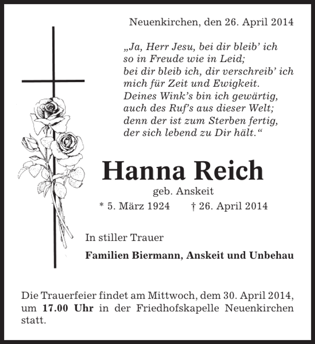 <p>Neuenkirchen, den 26. April 2014<br />„Ja, Herr Jesu, bei dir bleib’ ich<br />so in Freude wie in Leid;<br />bei dir bleib ich, dir verschreib’ ich<br />mich für Zeit und Ewigkeit.<br />Deines Wink’s bin ich gewärtig,<br />auch des Ruf’s aus dieser Welt;<br />denn der ist zum Sterben fertig,<br />der sich lebend zu Dir hält.“</p><p>Hanna Reich<br />geb. Anskeit<br />* 5. März 1924<br />† 26. April 2014<br />In stiller Trauer<br />Familien Biermann, Anskeit und Unbehau</p><p>Die Trauerfeier findet am Mittwoch, dem 30. April 2014,<br />um 17.00 Uhr in der Friedhofskapelle Neuenkirchen<br />statt.</p>