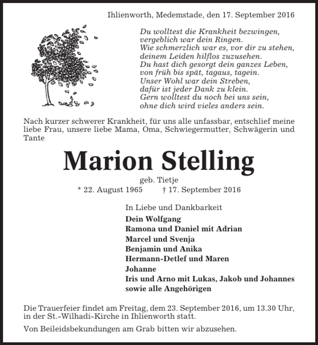 <p>Ihlienworth, Medemstade, den 17. September 2016<br />Du wolltest die Krankheit bezwingen,<br />vergeblich war dein Ringen.<br />Wie schmerzlich war es, vor dir zu stehen,<br />deinem Leiden hilflos zuzusehen.<br />Du hast dich gesorgt dein ganzes Leben,<br />von früh bis spät, tagaus, tagein.<br />Unser Wohl war dein Streben,<br />dafür ist jeder Dank zu klein.<br />Gern wolltest du noch bei uns sein,<br />ohne dich wird vieles anders sein.<br />Nach kurzer schwerer Krankheit, für uns alle unfassbar, entschlief meine<br />liebe Frau, unsere liebe Mama, Oma, Schwiegermutter, Schwägerin und<br />Tante</p><p>Marion Stelling<br />geb. Tietje<br />* 22. August 1965<br />† 17. September 2016<br />In Liebe und Dankbarkeit<br />Dein Wolfgang<br />Ramona und Daniel mit Adrian<br />Marcel und Svenja<br />Benjamin und Anika<br />Hermann-Detlef und Maren<br />Johanne<br />Iris und Arno mit Lukas, Jakob und Johannes<br />sowie alle Angehörigen<br />Die Trauerfeier findet am Freitag, dem 23. September 2016, um 13.30 Uhr,<br />in der St.-Wilhadi-Kirche in Ihlienworth statt.<br />Von Beileidsbekundungen am Grab bitten wir abzusehen.</p>
