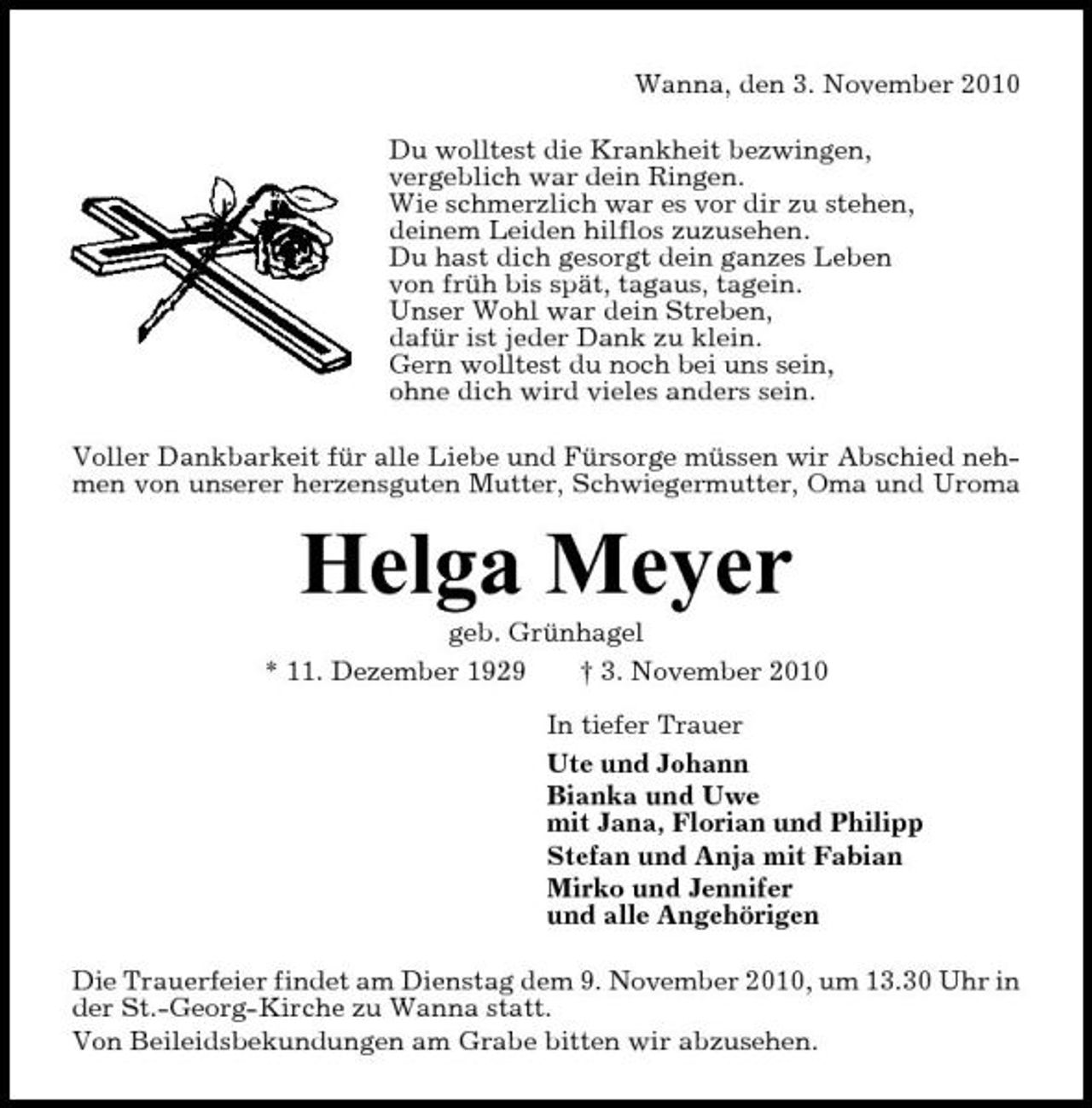 <p>Wanna, den 3. November 2010 Du wolltest die Krankheit bezwingen, vergeblich war dein Ringen. Wie schmerzlich war es vor dir zu stehen, deinem Leiden hilflos zuzusehen. Du hast dich gesorgt dein ganzes Leben von früh bis spät, tagaus, tagein. Unser Wohl war dein Streben, dafür ist jeder Dank zu klein. Gern wolltest du noch bei uns sein, ohne dich wird vieles anders sein. Voller Dankbarkeit für alle Liebe und Fürsorge müssen wir Abschied nehmen von unserer herzensguten Mutter, Schwiegermutter, Oma und Uroma</p><p>Helga Meyer<br />geb. Grünhagel * 11. Dezember 1929 † 3. November 2010 In tiefer Trauer Ute und Johann Bianka und Uwe mit Jana, Florian und Philipp Stefan und Anja mit Fabian Mirko und Jennifer und alle Angehörigen Die Trauerfeier findet am Dienstag dem 9. November 2010, um 13.30 Uhr in der St.-Georg-Kirche zu Wanna statt. Von Beileidsbekundungen am Grabe bitten wir abzusehen.</p>