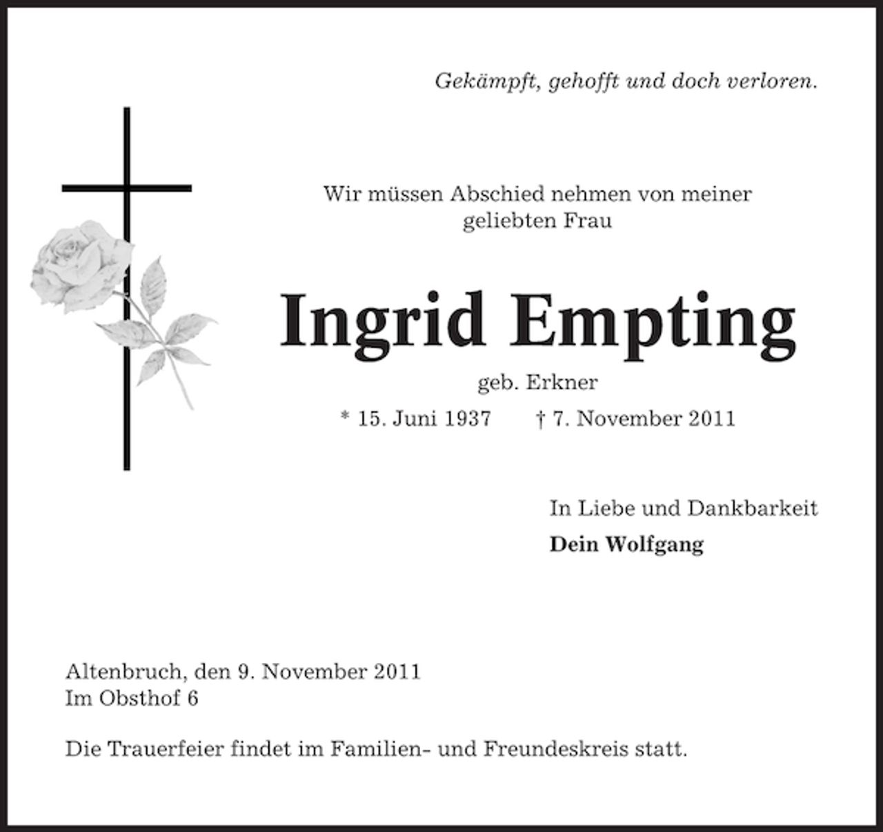 <p>Gekämpft, gehofft und doch verloren.</p><p>Wir müssen Abschied nehmen von meiner<br />geliebten Frau</p><p>Ingrid Empting<br />geb. Erkner<br />* 15. Juni 1937</p><p>† 7. November 2011</p><p>In Liebe und Dankbarkeit<br />Dein Wolfgang</p><p>Altenbruch, den 9. November 2011<br />Im Obsthof 6<br />Die Trauerfeier findet im Familien- und Freundeskreis statt.</p>