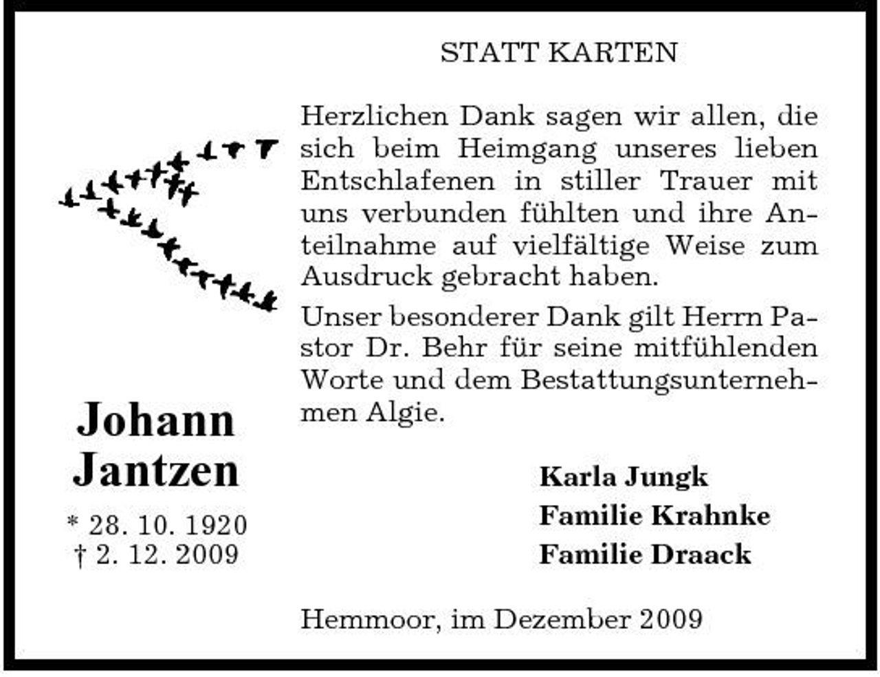 <p>STATT KARTEN Herzlichen Dank sagen wir allen, die sich beim Heimgang unseres lieben Entschlafenen in stiller Trauer mit uns verbunden fühlten und ihre Anteilnahme auf vielfältige Weise zum Ausdruck gebracht haben. Unser besonderer Dank gilt Herrn Pastor Dr. Behr für seine mitfühlenden Worte und dem Bestattungsunternehmen Algie. Karla Jungk Familie Krahnke Familie Draack Hemmoor, im Dezember 2009</p><p>Johann Jantzen<br />* 28. 10. 1920 † 2. 12. 2009</p>