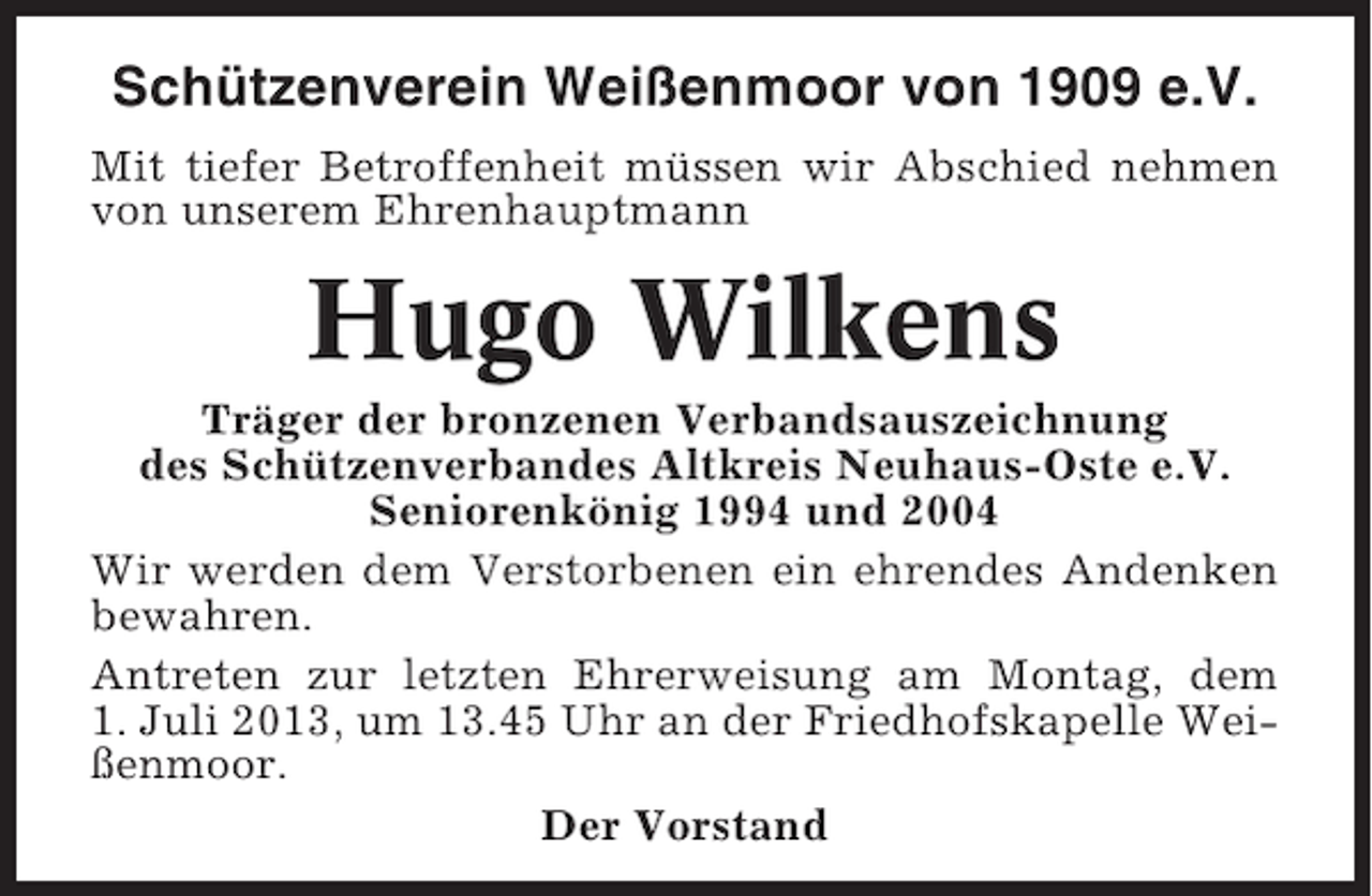 <p>Schützenverein Weißenmoor von 1909 e.V.<br />Mit tiefer Betroffenheit müssen wir Abschied nehmen<br />von unserem Ehrenhauptmann</p><p>Hugo Wilkens<br />Träger der bronzenen Verbandsauszeichnung<br />des Schützenverbandes Altkreis Neuhaus-Oste e.V.<br />Seniorenkönig 1994 und 2004<br />Wir werden dem Verstorbenen ein ehrendes Andenken<br />bewahren.<br />Antreten zur letzten Ehrerweisung am Montag, dem<br />1. Juli 2013, um 13.45 Uhr an der Friedhofskapelle Weißenmoor.<br />Der Vorstand</p>