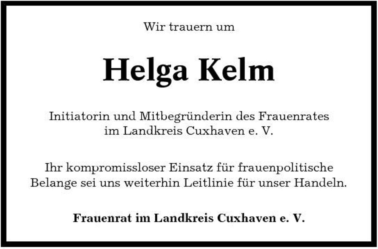 <p>Wir trauern um</p><p>Helga Kelm<br />Initiatorin und Mitbegründerin des Frauenrates im Landkreis Cuxhaven e. V. Ihr kompromissloser Einsatz für frauenpolitische Belange sei uns weiterhin Leitlinie für unser Handeln. Frauenrat im Landkreis Cuxhaven e. V.</p>