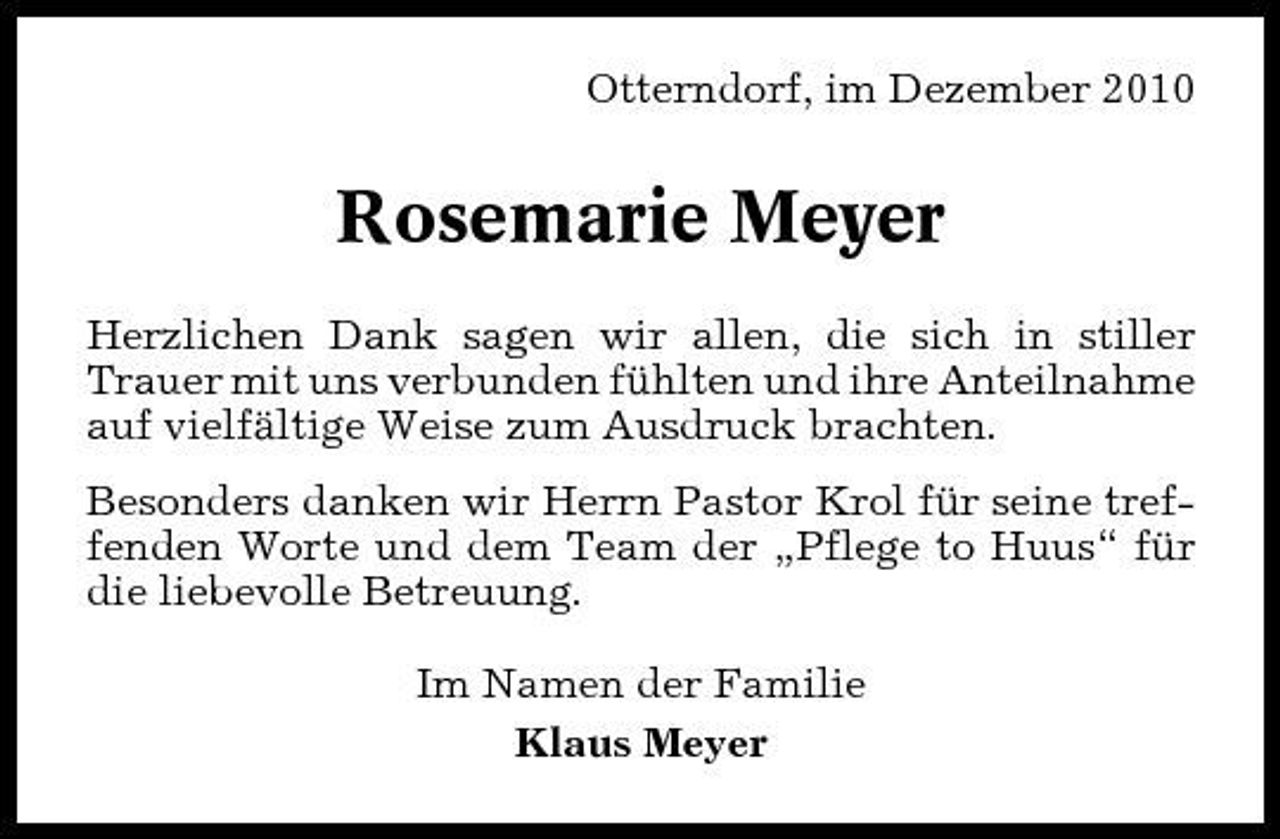 <p>Otterndorf, im Dezember 2010</p><p>Rosemarie Meyer<br />Herzlichen Dank sagen wir allen, die sich in stiller Trauer mit uns verbunden fühlten und ihre Anteilnahme auf vielfältige Weise zum Ausdruck brachten. Besonders danken wir Herrn Pastor Krol für seine treffenden Worte und dem Team der „Pflege to Huus“ für die liebevolle Betreuung. Im Namen der Familie Klaus Meyer</p>