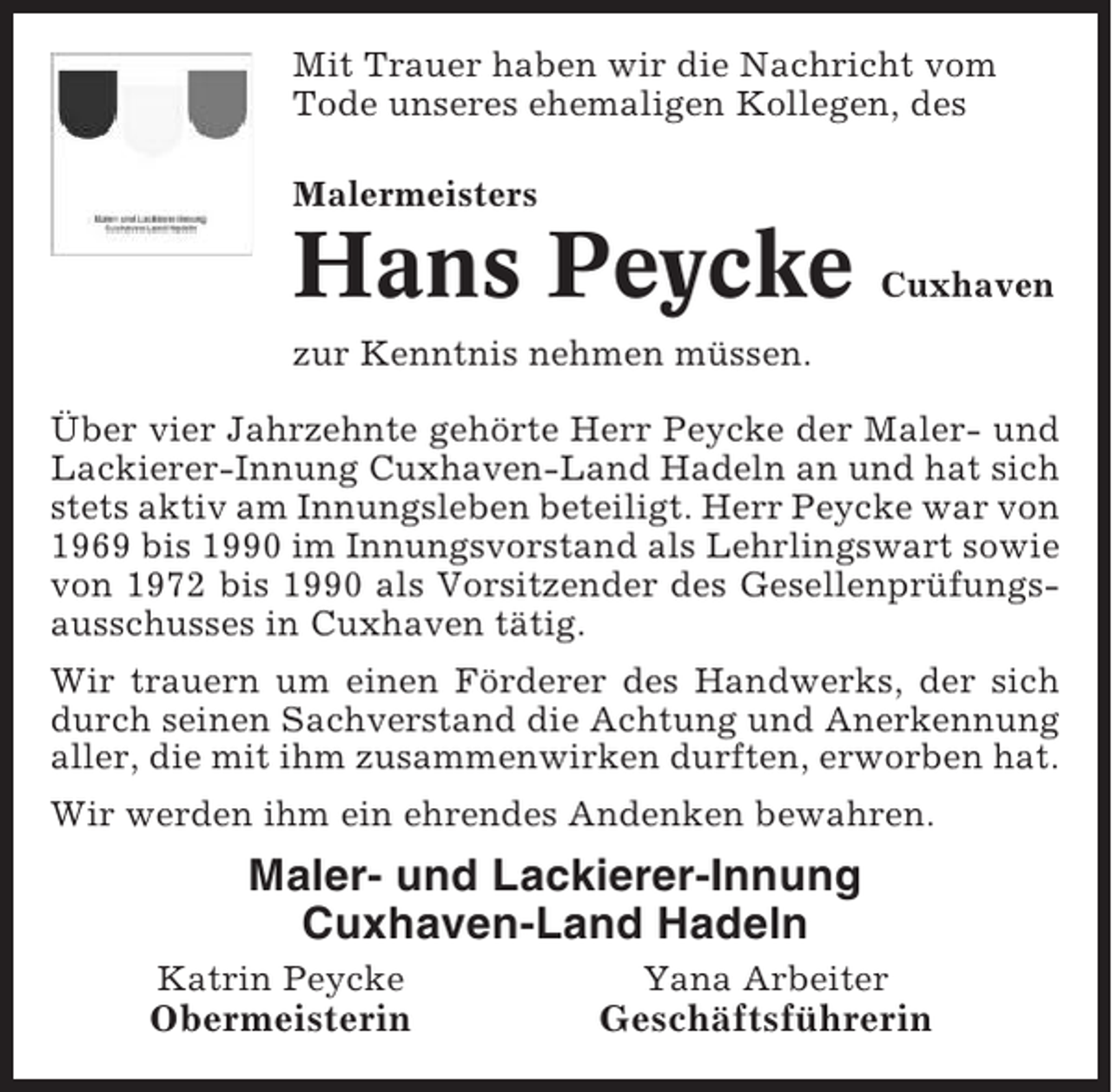 <p>Mit Trauer haben wir die Nachricht vom<br />Tode unseres ehemaligen Kollegen, des<br />Malermeisters</p><p>Hans Peycke</p><p>Cuxhaven</p><p>zur Kenntnis nehmen müssen.<br />Über vier Jahrzehnte gehörte Herr Peycke der Maler- und<br />Lackierer-Innung Cuxhaven-Land Hadeln an und hat sich<br />stets aktiv am Innungsleben beteiligt. Herr Peycke war von<br />1969 bis 1990 im Innungsvorstand als Lehrlingswart sowie<br />von 1972 bis 1990 als Vorsitzender des Gesellenprüfungsausschusses in Cuxhaven tätig.<br />Wir trauern um einen Förderer des Handwerks, der sich<br />durch seinen Sachverstand die Achtung und Anerkennung<br />aller, die mit ihm zusammenwirken durften, erworben hat.<br />Wir werden ihm ein ehrendes Andenken bewahren.</p><p>Maler- und Lackierer-Innung<br />Cuxhaven-Land Hadeln<br />Katrin Peycke</p><p>Yana Arbeiter</p><p>Obermeisterin</p><p>Geschäftsführerin</p>