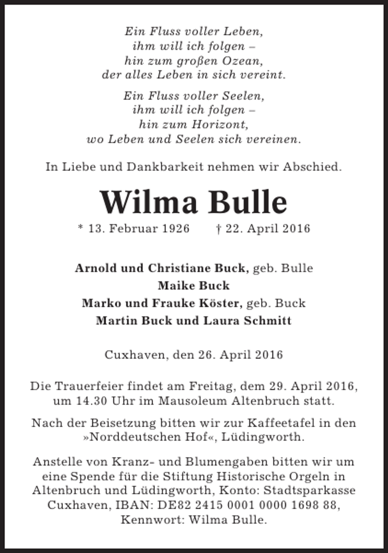 <p>Ein Fluss voller Leben,<br />ihm will ich folgen –<br />hin zum großen Ozean,<br />der alles Leben in sich vereint.<br />Ein Fluss voller Seelen,<br />ihm will ich folgen –<br />hin zum Horizont,<br />wo Leben und Seelen sich vereinen.<br />In Liebe und Dankbarkeit nehmen wir Abschied.</p><p>Wilma Bulle<br />* 13. Februar 1926</p><p>† 22. April 2016</p><p>Arnold und Christiane Buck, geb. Bulle<br />Maike Buck<br />Marko und Frauke Köster, geb. Buck<br />Martin Buck und Laura Schmitt<br />Cuxhaven, den 26. April 2016<br />Die Trauerfeier findet am Freitag, dem 29. April 2016,<br />um 14.30 Uhr im Mausoleum Altenbruch statt.<br />Nach der Beisetzung bitten wir zur Kaffeetafel in den<br />»Norddeutschen Hof«, Lüdingworth.<br />Anstelle von Kranz- und Blumengaben bitten wir um<br />eine Spende für die Stiftung Historische Orgeln in<br />Altenbruch und Lüdingworth, Konto: Stadtsparkasse<br />Cuxhaven, IBAN: DE8415 0001 0000 1698,<br />Kennwort: Wilma Bulle.</p>