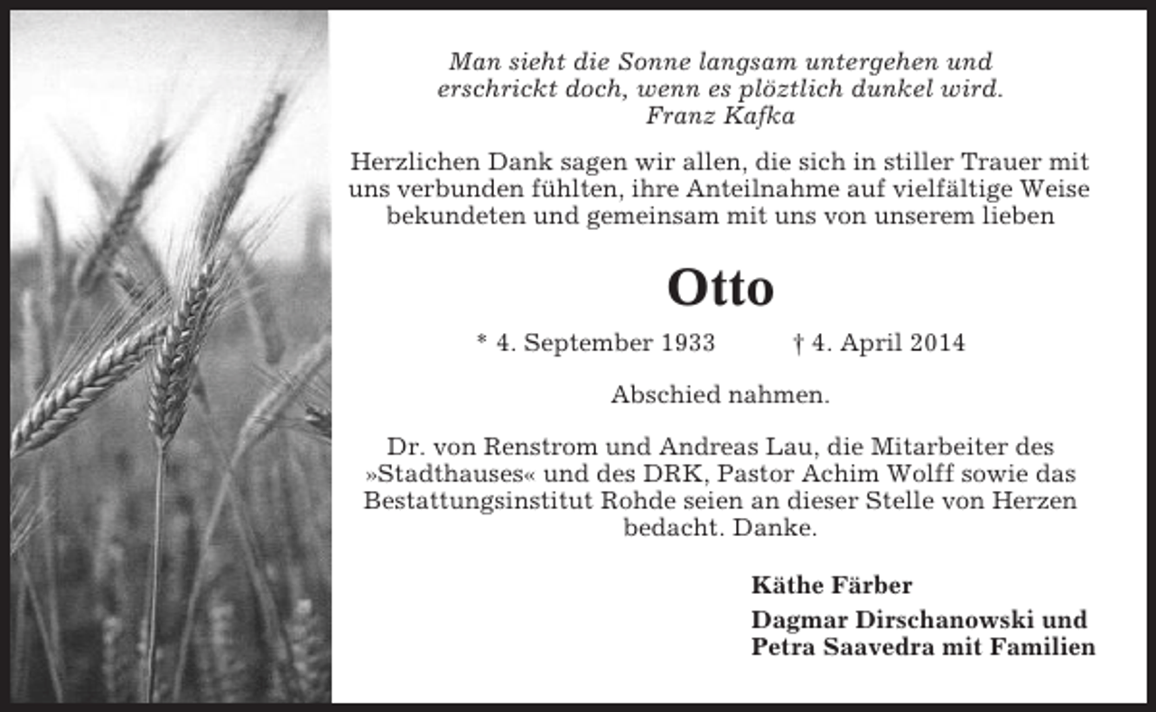 <p>Man sieht die Sonne langsam untergehen und<br />erschrickt doch, wenn es plöztlich dunkel wird.<br />Franz Kafka<br />Herzlichen Dank sagen wir allen, die sich in stiller Trauer mit<br />uns verbunden fühlten, ihre Anteilnahme auf vielfältige Weise<br />bekundeten und gemeinsam mit uns von unserem lieben</p><p>Otto<br />* 4. September 1933</p><p>† 4. April 2014</p><p>Abschied nahmen.<br />Dr. von Renstrom und Andreas Lau, die Mitarbeiter des<br />»Stadthauses« und des DRK, Pastor Achim Wolff sowie das<br />Bestattungsinstitut Rohde seien an dieser Stelle von Herzen<br />bedacht. Danke.<br />Käthe Färber<br />Dagmar Dirschanowski und<br />Petra Saavedra mit Familien</p>
