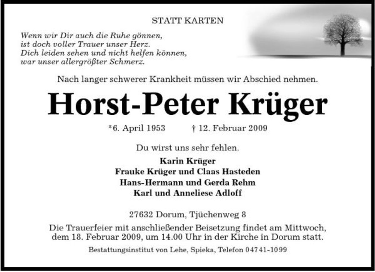 <p>STATT KARTEN<br />Wenn wir Dir auch die Ruhe gönnen, ist doch voller Trauer unser Herz. Dich leiden sehen und nicht helfen können, war unser allergrößter Schmerz.</p><p>Nach langer schwerer Krankheit müssen wir Abschied nehmen.</p><p>Horst-Peter Krüger<br />*6. April 1953 † 12. Februar 2009 Du wirst uns sehr fehlen. Karin Krüger Frauke Krüger und Claas Hasteden Hans-Hermann und Gerda Rehm Karl und Anneliese Adloff 27632 Dorum, Tjüchenweg 8 Die Trauerfeier mit anschließender Beisetzung findet am Mittwoch, dem 18. Februar 2009, um 14.00 Uhr in der Kirche in Dorum statt.<br />Bestattungsinstitut von Lehe, Spieka, Telefon 0 47 41-10 99</p>