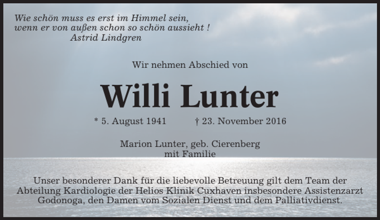 <p>Wie schön muss es erst im Himmel sein,<br />wenn er von außen schon so schön aussieht !<br />Astrid Lindgren<br />Wir nehmen Abschied von</p><p>Willi Lunter<br />* 5. August 1941</p><p>† 23. November 2016</p><p>Marion Lunter, geb. Cierenberg<br />mit Familie<br />Unser besonderer Dank für die liebevolle Betreuung gilt dem Team der<br />Abteilung Kardiologie der Helios Klinik Cuxhaven insbesondere Assistenzarzt<br />Godonoga, den Damen vom Sozialen Dienst und dem Palliativdienst.</p>