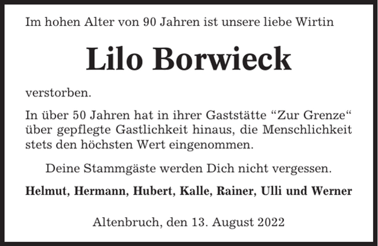<p>Im hohen Alter von 90 Jahren ist unsere liebe Wirtin</p><p>Lilo Borwieck<br />verstorben.<br />In über 50 Jahren hat in ihrer Gaststätte “Zur Grenze“<br />über gepflegte Gastlichkeit hinaus, die Menschlichkeit<br />stets den höchsten Wert eingenommen.<br />Deine Stammgäste werden Dich nicht vergessen.<br />Helmut, Hermann, Hubert, Kalle, Rainer, Ulli und Werner<br />Altenbruch, den 13. August 2022</p>