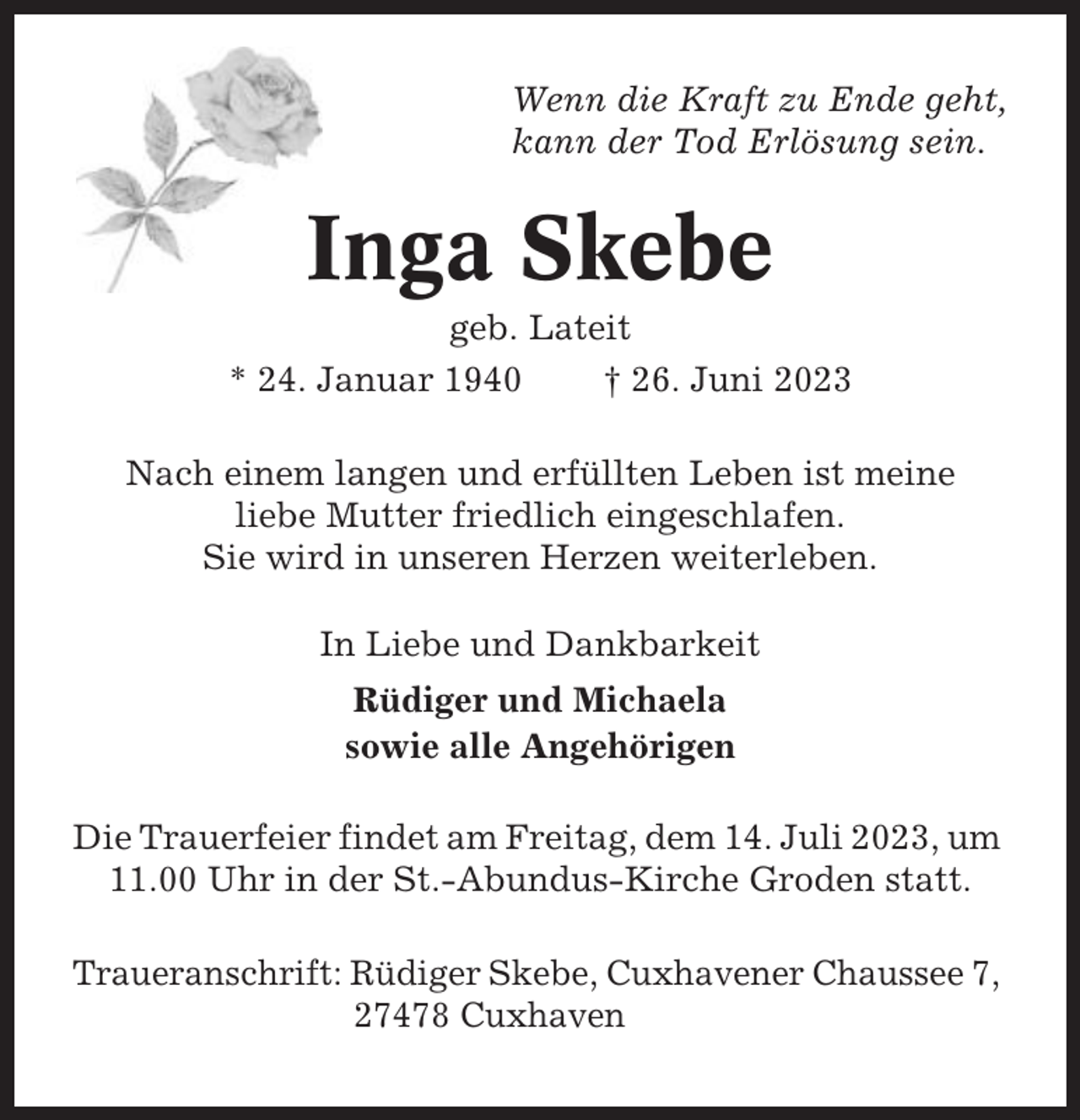 <p>Wenn die Kraft zu Ende geht,<br />kann der Tod Erlösung sein.</p><p>Inga Skebe<br />geb. Lateit<br />* 24. Januar 1940<br />† 26. Juni 2023<br />Nach einem langen und erfüllten Leben ist meine<br />liebe Mutter friedlich eingeschlafen.<br />Sie wird in unseren Herzen weiterleben.<br />In Liebe und Dankbarkeit<br />Rüdiger und Michaela<br />sowie alle Angehörigen<br />Die Trauerfeier findet am Freitag, dem 14. Juli 2023, um<br />11.00 Uhr in der St.-Abundus-Kirche Groden statt.<br />Traueranschrift: Rüdiger Skebe, Cuxhavener Chaussee 7,<br />27478 Cuxhaven</p>