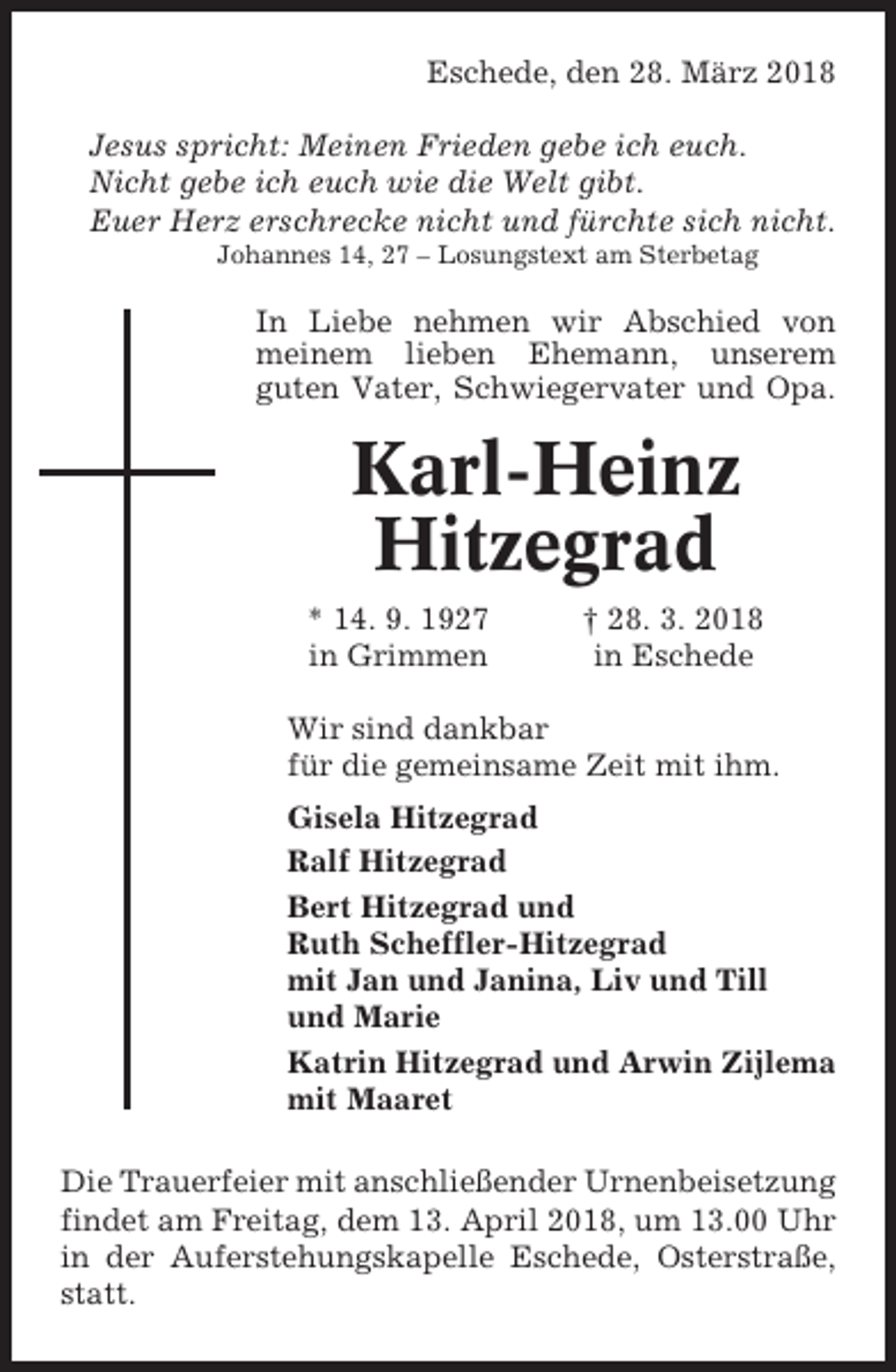 <p>Eschede, den 28. März 2018<br />Jesus spricht: Meinen Frieden gebe ich euch.<br />Nicht gebe ich euch wie die Welt gibt.<br />Euer Herz erschrecke nicht und fürchte sich nicht.<br />Johannes 14, 27 – Losungstext am Sterbetag</p><p>In Liebe nehmen wir Abschied von<br />meinem lieben Ehemann, unserem<br />guten Vater, Schwiegervater und Opa.</p><p>Karl-Heinz<br />Hitzegrad<br />* 14. 9. 1927<br />in Grimmen</p><p>† 28. 3. 2018<br />in Eschede</p><p>Wir sind dankbar<br />für die gemeinsame Zeit mit ihm.<br />Gisela Hitzegrad<br />Ralf Hitzegrad<br />Bert Hitzegrad und<br />Ruth Scheffler-Hitzegrad<br />mit Jan und Janina, Liv und Till<br />und Marie<br />Katrin Hitzegrad und Arwin Zijlema<br />mit Maaret<br />Die Trauerfeier mit anschließender Urnenbeisetzung<br />findet am Freitag, dem 13. April 2018, um 13.00 Uhr<br />in der Auferstehungskapelle Eschede, Osterstraße,<br />statt.</p>