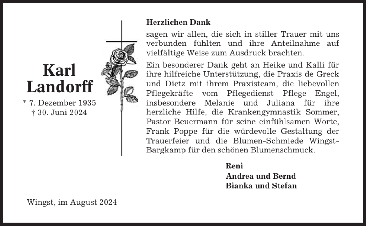 <p>Karl<br />Landorff<br />* 7. Dezember 1935<br />† 30. Juni 2024</p><p>Herzlichen Dank<br />sagen wir allen, die sich in stiller Trauer mit uns<br />verbunden fühlten und ihre Anteilnahme auf<br />vielfältige Weise zum Ausdruck brachten.<br />Ein besonderer Dank geht an Heike und Kalli für<br />ihre hilfreiche Unterstützung, die Praxis de Greck<br />und Dietz mit ihrem Praxisteam, die liebevollen<br />Pflegekräfte vom Pflegedienst Pflege Engel,<br />insbesondere Melanie und Juliana für ihre<br />herzliche Hilfe, die Krankengymnastik Sommer,<br />Pastor Beuermann für seine einfühlsamen Worte,<br />Frank Poppe für die würdevolle Gestaltung der<br />Trauerfeier und die Blumen-Schmiede WingstBargkamp für den schönen Blumenschmuck.<br />Reni<br />Andrea und Bernd<br />Bianka und Stefan</p><p>Wingst, im August 2024</p>