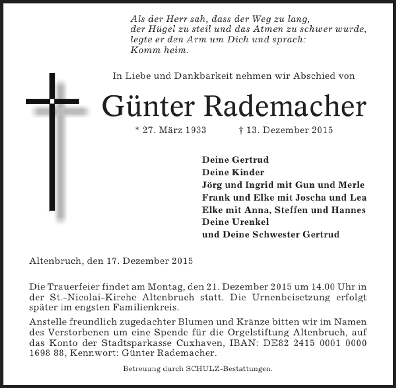 <p>Als der Herr sah, dass der Weg zu lang,<br />der Hügel zu steil und das Atmen zu schwer wurde,<br />legte er den Arm um Dich und sprach:<br />Komm heim.<br />In Liebe und Dankbarkeit nehmen wir Abschied von</p><p>Günter Rademacher<br />* 27. März 1933</p><p>† 13. Dezember 2015</p><p>Deine Gertrud<br />Deine Kinder<br />Jörg und Ingrid mit Gun und Merle<br />Frank und Elke mit Joscha und Lea<br />Elke mit Anna, Steffen und Hannes<br />Deine Urenkel<br />und Deine Schwester Gertrud<br />Altenbruch, den 17. Dezember 2015<br />Die Trauerfeier findet am Montag, den 21. Dezember 2015 um 14.00 Uhr in<br />der St.-Nicolai-Kirche Altenbruch statt. Die Urnenbeisetzung erfolgt<br />später im engsten Familienkreis.<br />Anstelle freundlich zugedachter Blumen und Kränze bitten wir im Namen<br />des Verstorbenen um eine Spende für die Orgelstiftung Altenbruch, auf<br />das Konto der Stadtsparkasse Cuxhaven, IBAN: DE8415 0001 0000<br />1698, Kennwort: Günter Rademacher.<br />Betreuung durch SCHULZ-Bestattungen.</p>
