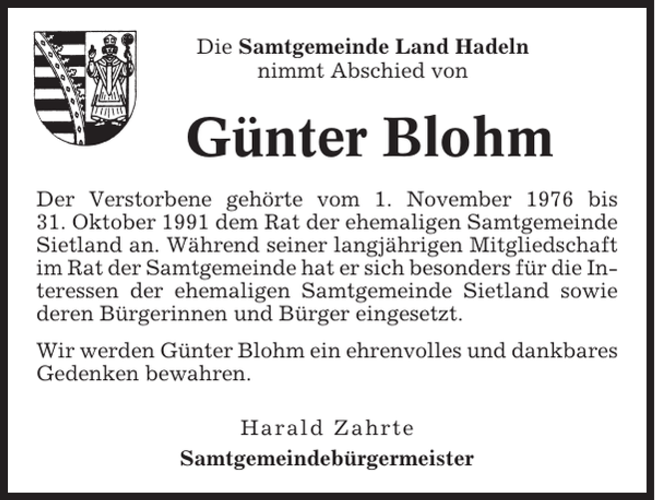 <p>Die Samtgemeinde Land Hadeln<br />nimmt Abschied von</p><p>Günter Blohm<br />Der Verstorbene gehörte vom 1. November 1976 bis<br />31. Oktober 1991 dem Rat der ehemaligen Samtgemeinde<br />Sietland an. Während seiner langjährigen Mitgliedschaft<br />im Rat der Samtgemeinde hat er sich besonders für die Interessen der ehemaligen Samtgemeinde Sietland sowie<br />deren Bürgerinnen und Bürger eingesetzt.<br />Wir werden Günter Blohm ein ehrenvolles und dankbares<br />Gedenken bewahren.<br />Harald Zahrte<br />Samtgemeindebürgermeister</p>