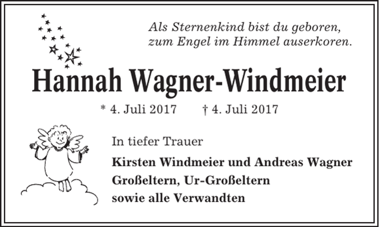 <p>Als Sternenkind bist du geboren,<br />zum Engel im Himmel auserkoren.</p><p>Hannah Wagner-Windmeier<br />* 4. Juli 2017</p><p>† 4. Juli 2017</p><p>In tiefer Trauer<br />Kirsten Windmeier und Andreas Wagner<br />Großeltern, Ur-Großeltern<br />sowie alle Verwandten</p>