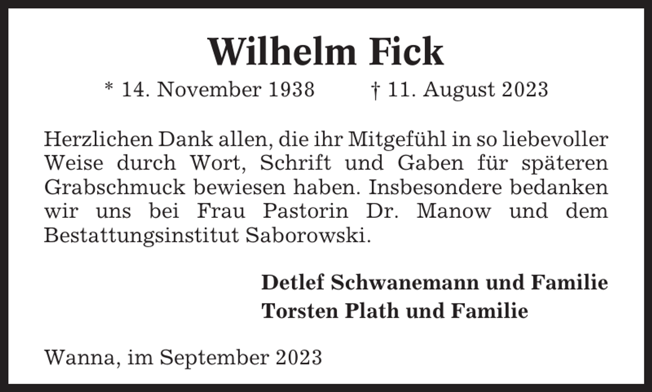 <p>Wilhelm Fick<br />* 14. November 1938</p><p>† 11. August 2023</p><p>Herzlichen Dank allen, die ihr Mitgefühl in so liebevoller<br />Weise durch Wort, Schrift und Gaben für späteren<br />Grabschmuck bewiesen haben. Insbesondere bedanken<br />wir uns bei Frau Pastorin Dr. Manow und dem<br />Bestattungsinstitut Saborowski.<br />Detlef Schwanemann und Familie<br />Torsten Plath und Familie<br />Wanna, im September 2023</p>
