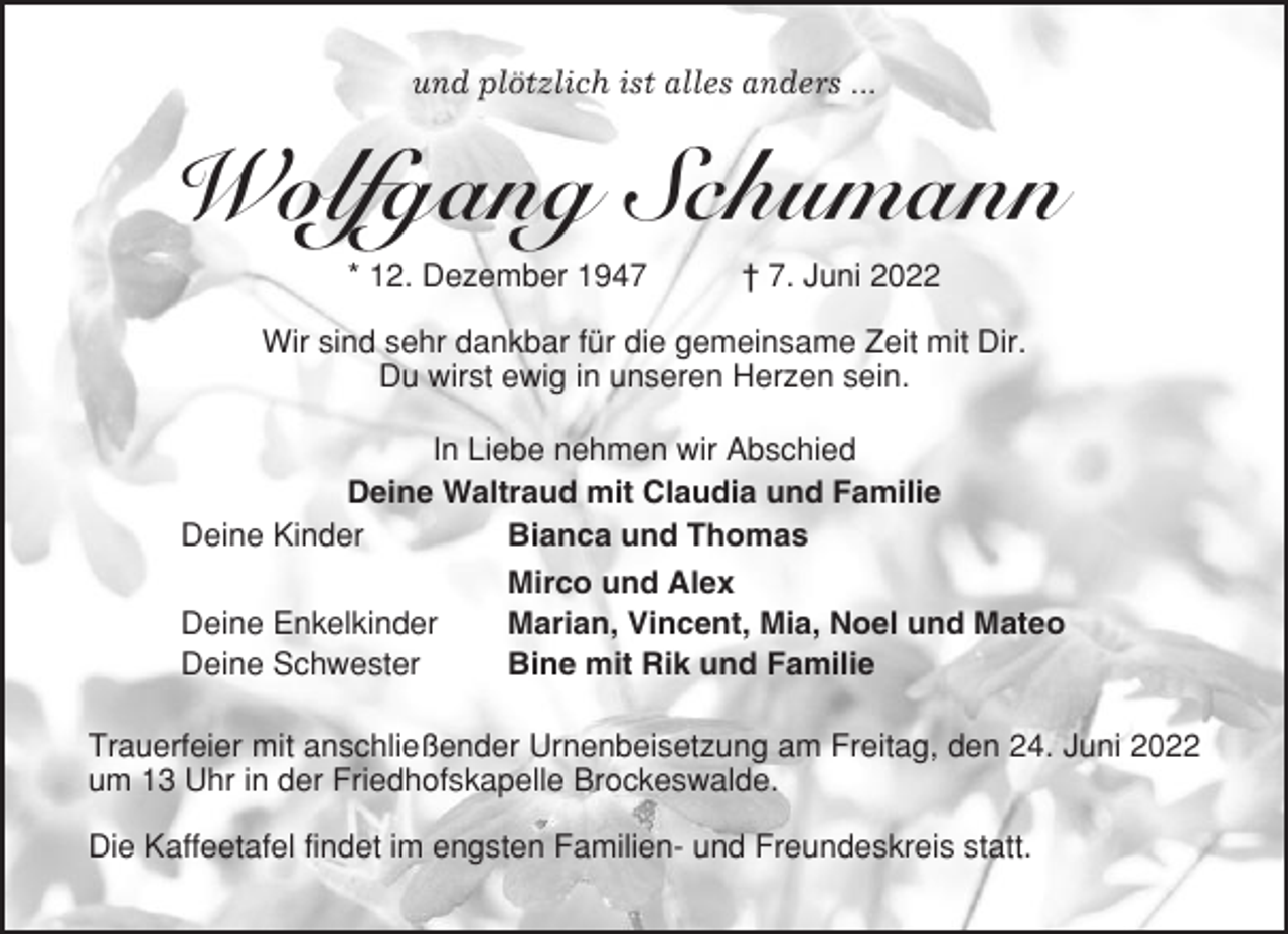 <p>und plötzlich ist alles anders ...</p><p>Wolfgang Schumann<br />* 12. Dezember 1947</p><p>† 7. Juni 2022</p><p>Wir sind sehr dankbar für die gemeinsame Zeit mit Dir.<br />Du wirst ewig in unseren Herzen sein.<br />In Liebe nehmen wir Abschied<br />Deine Waltraud mit Claudia und Familie<br />Deine Kinder<br />Bianca und Thomas<br />Mirco und Alex<br />Deine Enkelkinder<br />Marian, Vincent, Mia, Noel und Mateo<br />Deine Schwester<br />Bine mit Rik und Familie<br />Trauerfeier mit anschließender Urnenbeisetzung am Freitag, den 24. Juni 2022<br />um 13 Uhr in der Friedhofskapelle Brockeswalde.<br />Die Kaffeetafel findet im engsten Familien- und Freundeskreis statt.</p>