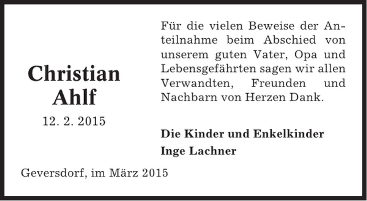 <p>Christian<br />Ahlf</p><p>Für die vielen Beweise der Anteilnahme beim Abschied von<br />unserem guten Vater, Opa und<br />Lebensgefährten sagen wir allen<br />Verwandten, Freunden und<br />Nachbarn von Herzen Dank.</p><p>12. 2. 2015<br />Die Kinder und Enkelkinder<br />Inge Lachner<br />Geversdorf, im März 2015</p>