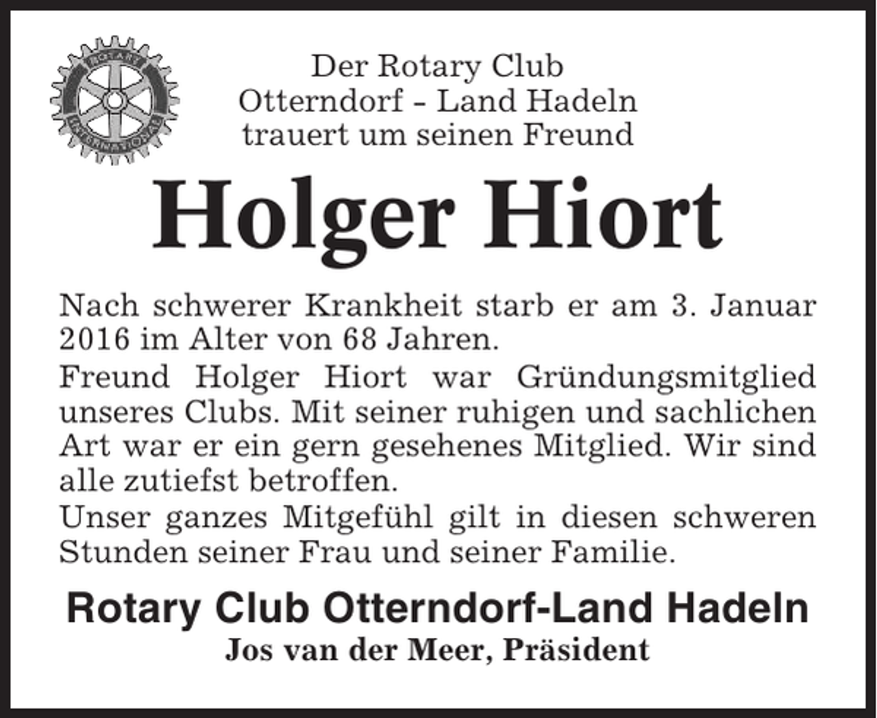 <p>Der Rotary Club<br />Otterndorf - Land Hadeln<br />trauert um seinen Freund</p><p>Holger Hiort<br />Nach schwerer Krankheit starb er am 3. Januar<br />2016 im Alter von 68 Jahren.<br />Freund Holger Hiort war Gründungsmitglied<br />unseres Clubs. Mit seiner ruhigen und sachlichen<br />Art war er ein gern gesehenes Mitglied. Wir sind<br />alle zutiefst betroffen.<br />Unser ganzes Mitgefühl gilt in diesen schweren<br />Stunden seiner Frau und seiner Familie.</p><p>Rotary Club Otterndorf-Land Hadeln<br />Jos van der Meer, Präsident</p>