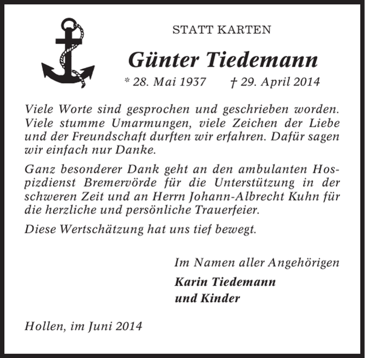 <p>STATT KARTEN</p><p>Günter Tiedemann<br />* 28. Mai 1937</p><p>† 29. April 2014</p><p>Viele Worte sind gesprochen und geschrieben worden.<br />Viele stumme Umarmungen, viele Zeichen der Liebe<br />und der Freundschaft durften wir erfahren. Dafür sagen<br />wir einfach nur Danke.<br />Ganz besonderer Dank geht an den ambulanten Hospizdienst Bremervörde für die Unterstützung in der<br />schweren Zeit und an Herrn Johann-Albrecht Kuhn für<br />die herzliche und persönliche Trauerfeier.<br />Diese Wertschätzung hat uns tief bewegt.<br />Im Namen aller Angehörigen<br />Karin Tiedemann<br />und Kinder<br />Hollen, im Juni 2014</p>