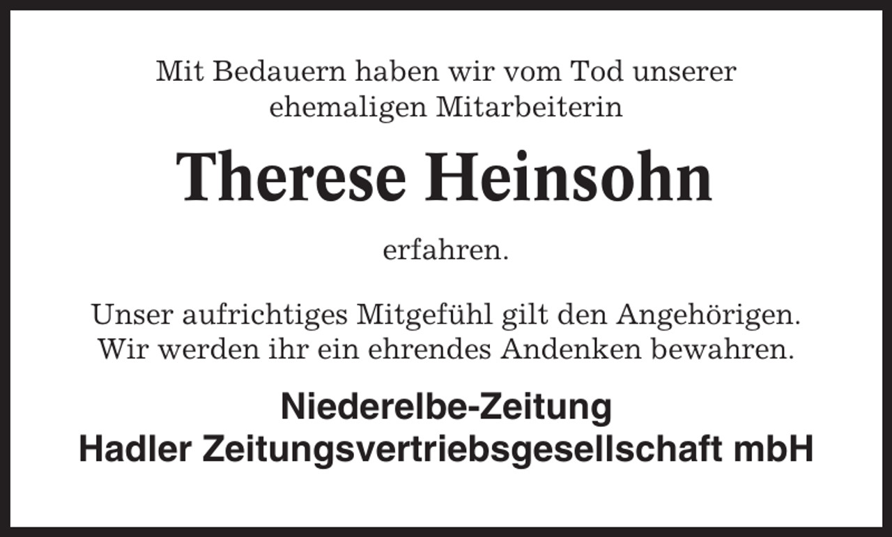 <p>Mit Bedauern haben wir vom Tod unserer<br />ehemaligen Mitarbeiterin</p><p>Therese Heinsohn<br />erfahren.<br />Unser aufrichtiges Mitgefühl gilt den Angehörigen.<br />Wir werden ihr ein ehrendes Andenken bewahren.</p><p>Niederelbe-Zeitung<br />Hadler Zeitungsvertriebsgesellschaft mbH</p>