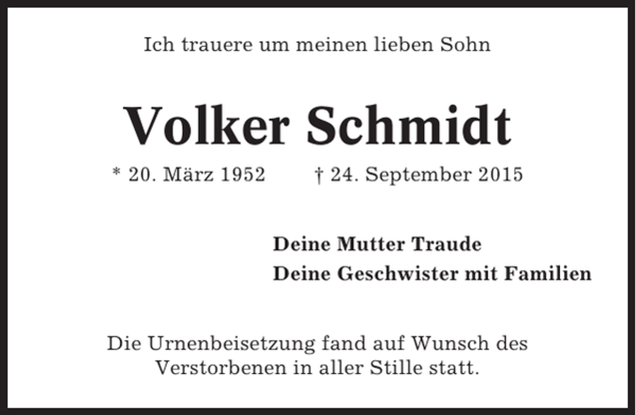 <p>Ich trauere um meinen lieben Sohn</p><p>Volker Schmidt<br />* 20. März 1952</p><p>† 24. September 2015<br />Deine Mutter Traude<br />Deine Geschwister mit Familien</p><p>Die Urnenbeisetzung fand auf Wunsch des<br />Verstorbenen in aller Stille statt.</p>