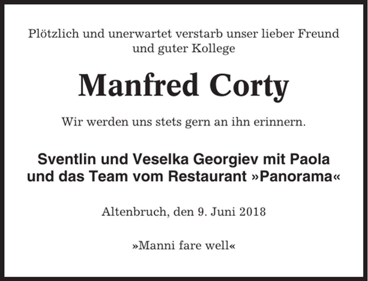 <p>Plötzlich und unerwartet verstarb unser lieber Freund<br />und guter Kollege</p><p>Manfred Corty<br />Wir werden uns stets gern an ihn erinnern.</p><p>Sventlin und Veselka Georgiev mit Paola<br />und das Team vom Restaurant »Panorama«<br />Altenbruch, den 9. Juni 2018<br />»Manni fare well«</p>