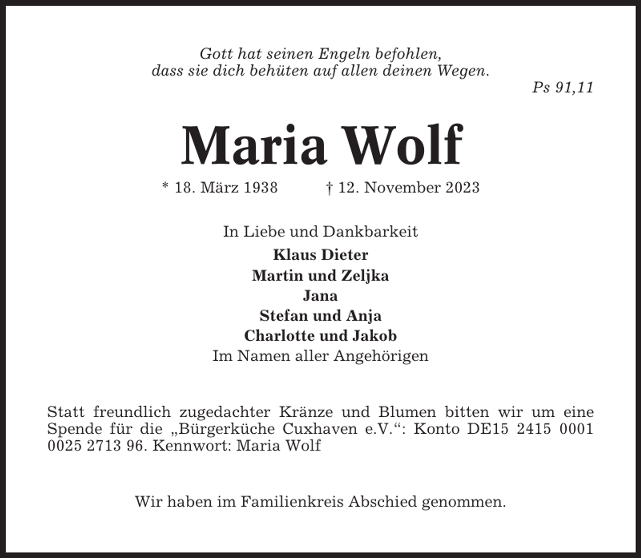 <p>Gott hat seinen Engeln befohlen,<br />dass sie dich behüten auf allen deinen Wegen.<br />Ps 91,11</p><p>Maria Wolf<br />* 18. März 1938</p><p>† 12. November 2023</p><p>In Liebe und Dankbarkeit<br />Klaus Dieter<br />Martin und Zeljka<br />Jana<br />Stefan und Anja<br />Charlotte und Jakob<br />Im Namen aller Angehörigen</p><p>Statt freundlich zugedachter Kränze und Blumen bitten wir um eine<br />Spende für die „Bürgerküche Cuxhaven e.V.“: Konto DE15 2415 0001<br />0025 2713 96. Kennwort: Maria Wolf</p><p>Wir haben im Familienkreis Abschied genommen.</p>