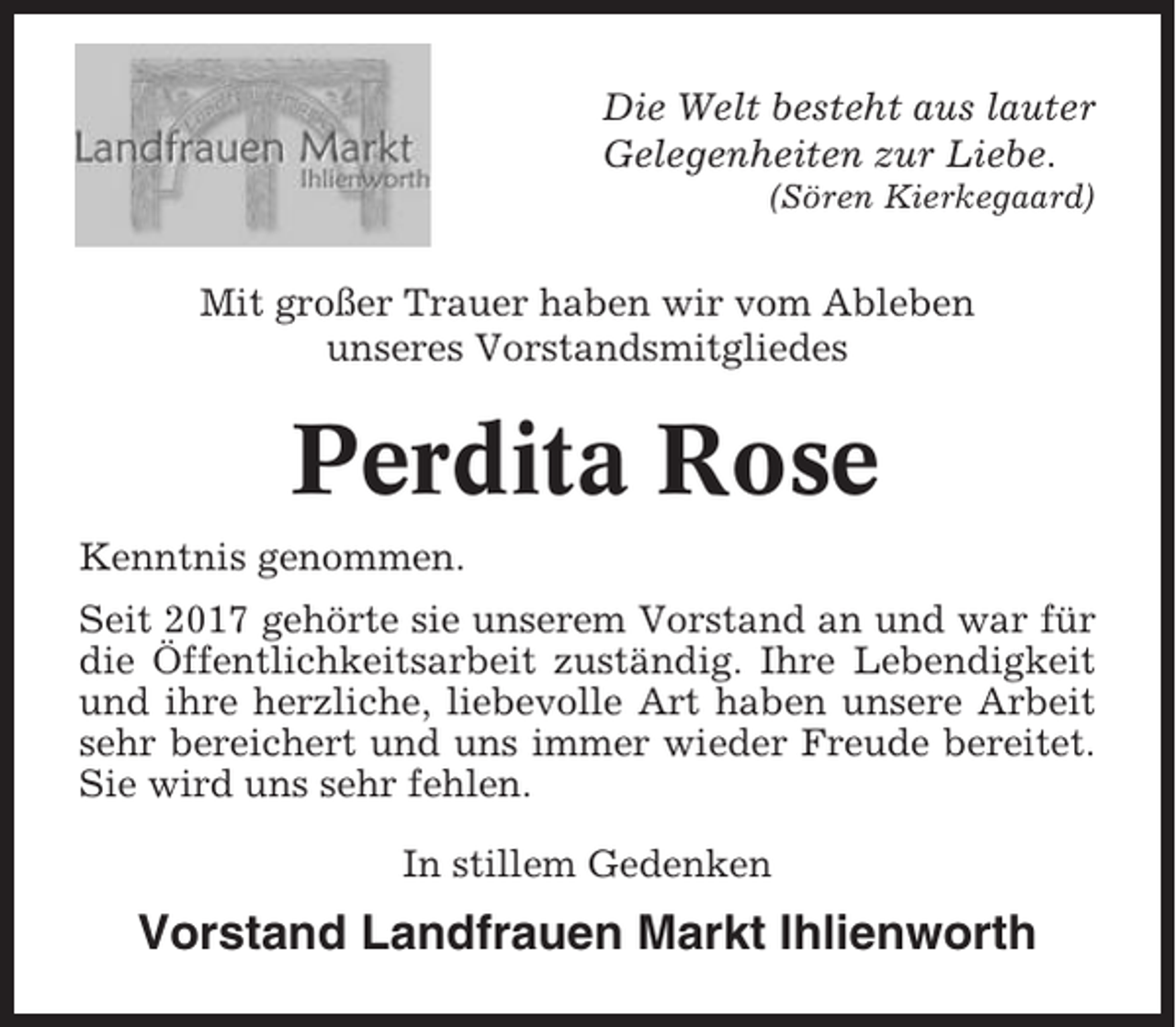 <p>Die Welt besteht aus lauter<br />Gelegenheiten zur Liebe.<br />(Sören Kierkegaard)</p><p>Mit großer Trauer haben wir vom Ableben<br />unseres Vorstandsmitgliedes</p><p>Perdita Rose<br />Kenntnis genommen.<br />Seit 2017 gehörte sie unserem Vorstand an und war für<br />die Öffentlichkeitsarbeit zuständig. Ihre Lebendigkeit<br />und ihre herzliche, liebevolle Art haben unsere Arbeit<br />sehr bereichert und uns immer wieder Freude bereitet.<br />Sie wird uns sehr fehlen.<br />In stillem Gedenken</p><p>Vorstand Landfrauen Markt Ihlienworth</p>