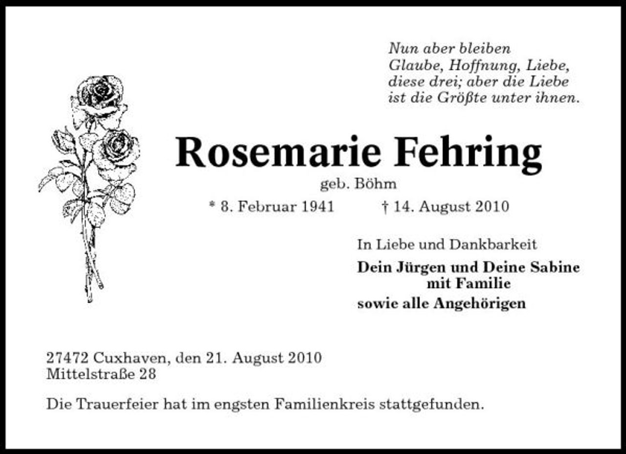 <p>Nun aber bleiben Glaube, Hoffnung, Liebe, diese drei; aber die Liebe ist die Größte unter ihnen.</p><p>Rosemarie Fehring<br />geb. Böhm * 8. Februar 1941 † 14. August 2010<br />In Liebe und Dankbarkeit</p><p>Dein Jürgen und Deine Sabine mit Familie sowie alle Angehörigen</p><p>27472 Cuxhaven, den 21. August 2010 Mittelstraße 28 Die Trauerfeier hat im engsten Familienkreis stattgefunden.</p>
