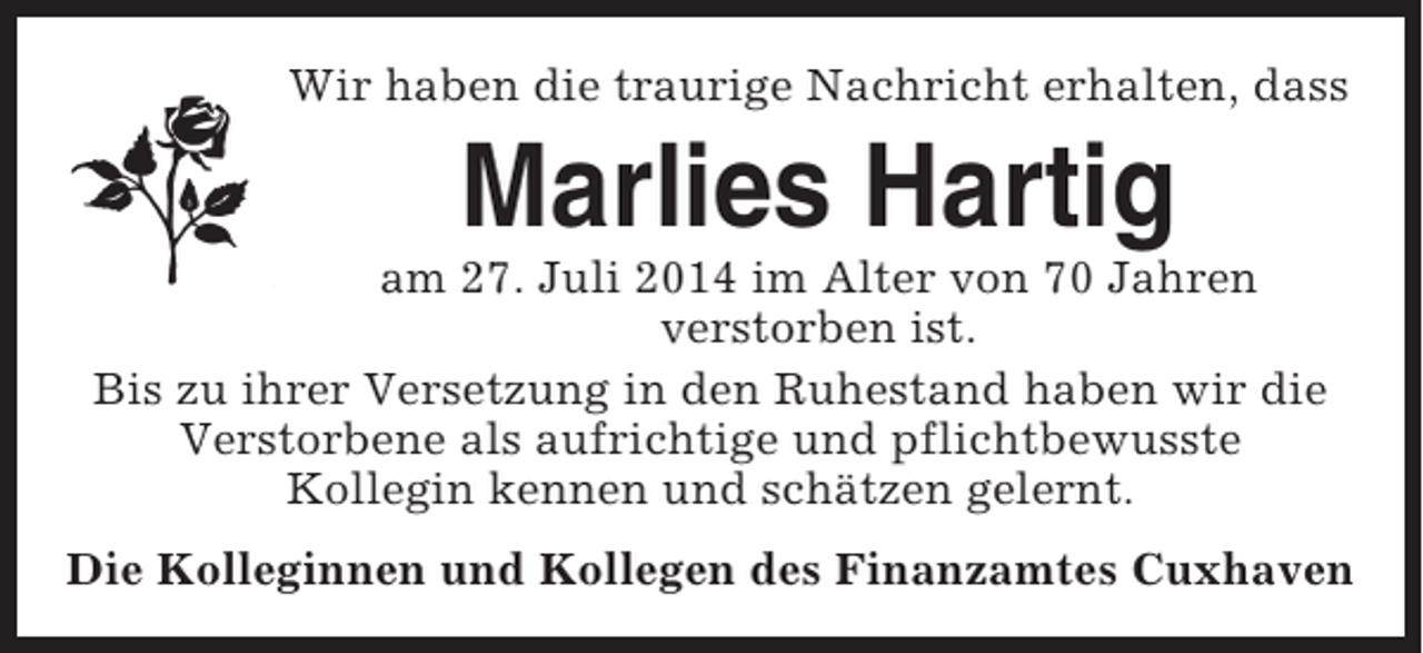 <p>Wir haben die traurige Nachricht erhalten, dass</p><p>Marlies Hartig<br />am 27. Juli 2014 im Alter von 70 Jahren<br />verstorben ist.<br />Bis zu ihrer Versetzung in den Ruhestand haben wir die<br />Verstorbene als aufrichtige und pflichtbewusste<br />Kollegin kennen und schätzen gelernt.<br />Die Kolleginnen und Kollegen des Finanzamtes Cuxhaven</p>