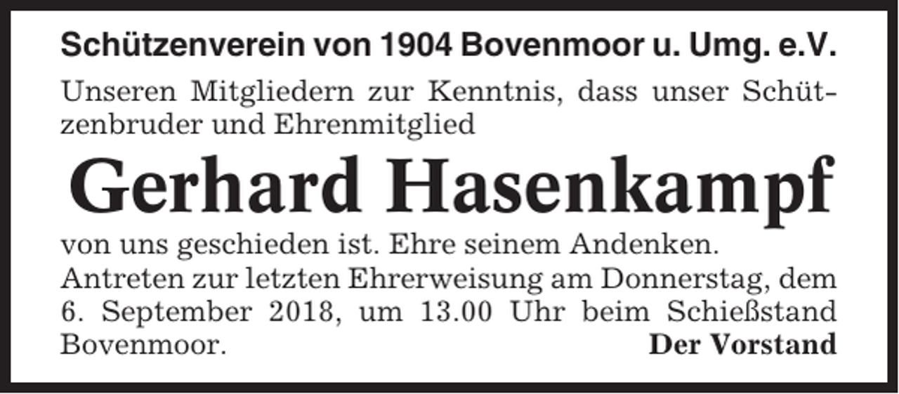 <p>Schützenverein von 1904 Bovenmoor u. Umg. e.V.<br />Unseren Mitgliedern zur Kenntnis, dass unser Schützenbruder und Ehrenmitglied</p><p>Gerhard Hasenkampf<br />von uns geschieden ist. Ehre seinem Andenken.<br />Antreten zur letzten Ehrerweisung am Donnerstag, dem<br />6. September 2018, um 13.00 Uhr beim Schießstand<br />Bovenmoor.<br />Der Vorstand</p>