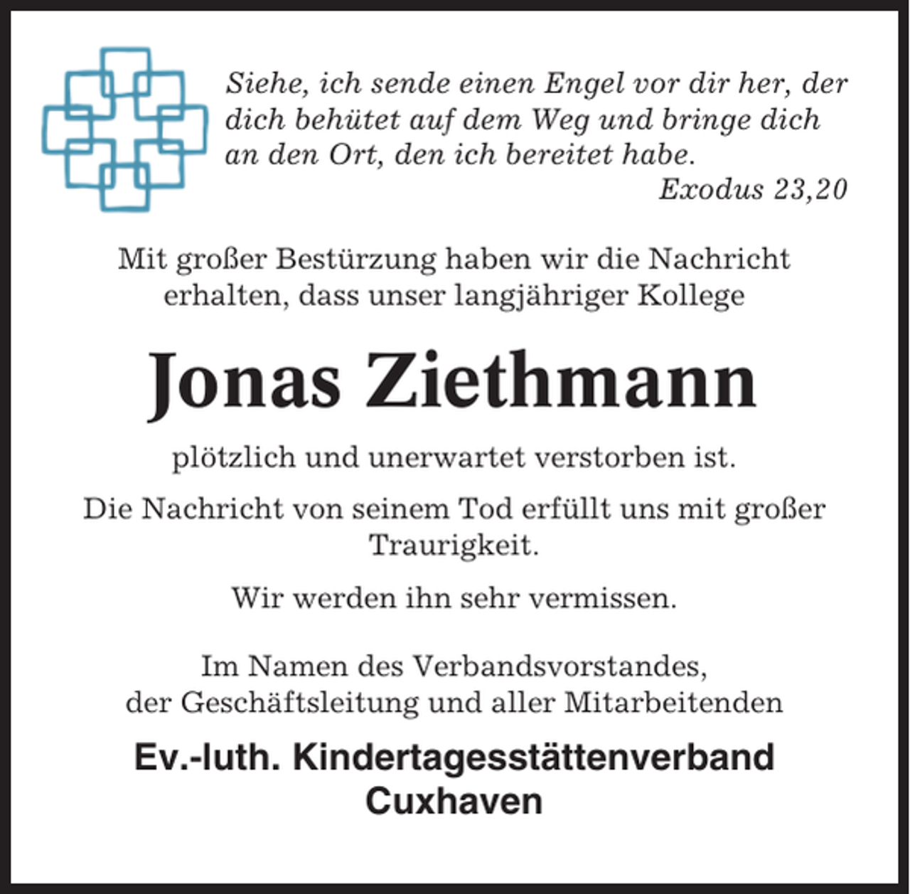 <p>Siehe, ich sende einen Engel vor dir her, der<br />dich behütet auf dem Weg und bringe dich<br />an den Ort, den ich bereitet habe.<br />Exodus 23,20<br />Mit großer Bestürzung haben wir die Nachricht<br />erhalten, dass unser langjähriger Kollege</p><p>Jonas Ziethmann<br />plötzlich und unerwartet verstorben ist.<br />Die Nachricht von seinem Tod erfüllt uns mit großer<br />Traurigkeit.<br />Wir werden ihn sehr vermissen.<br />Im Namen des Verbandsvorstandes,<br />der Geschäftsleitung und aller Mitarbeitenden</p><p>Ev.-luth. Kindertagesstättenverband<br />Cuxhaven</p>