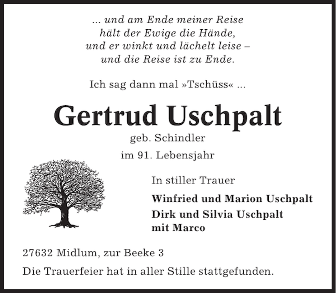<p>... und am Ende meiner Reise<br />hält der Ewige die Hände,<br />und er winkt und lächelt leise –<br />und die Reise ist zu Ende.<br />Ich sag dann mal »Tschüss« ...</p><p>Gertrud Uschpalt<br />geb. Schindler<br />im 91. Lebensjahr<br />In stiller Trauer<br />Winfried und Marion Uschpalt<br />Dirk und Silvia Uschpalt<br />mit Marco<br />27632 Midlum, zur Beeke 3<br />Die Trauerfeier hat in aller Stille stattgefunden.</p>