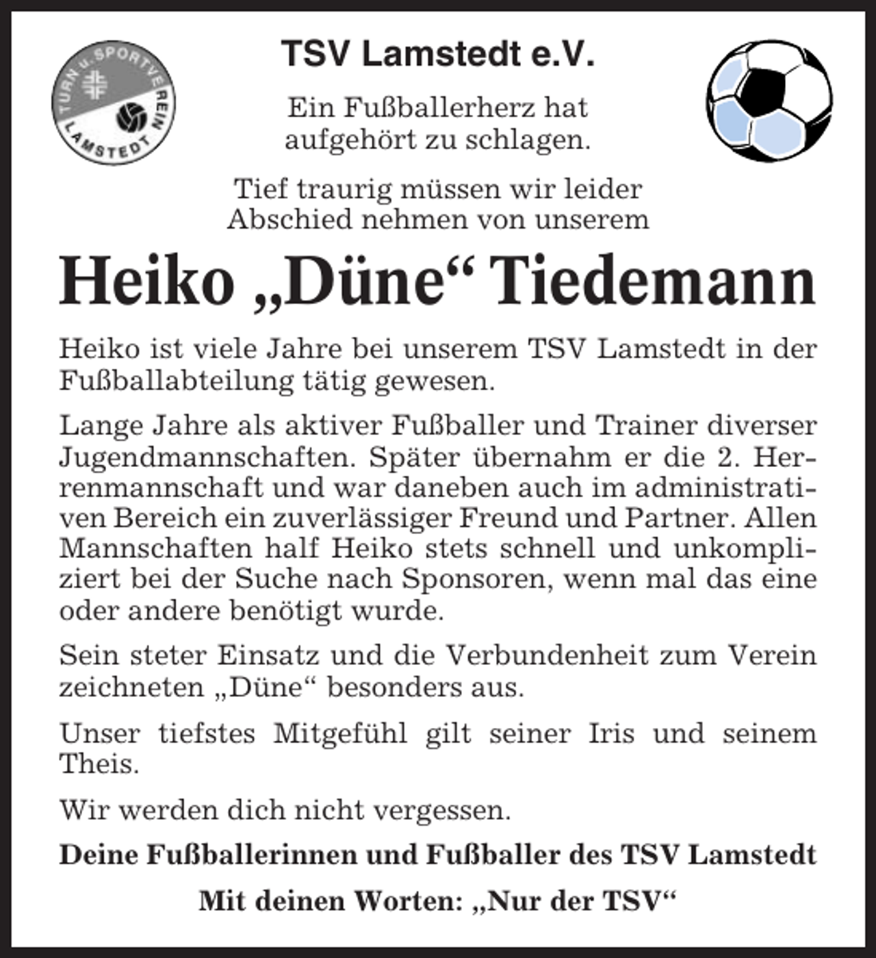 <p>TSV Lamstedt e.V.<br />Ein Fußballerherz hat<br />aufgehört zu schlagen.<br />Tief traurig müssen wir leider<br />Abschied nehmen von unserem</p><p>Heiko „Düne“ Tiedemann<br />Heiko ist viele Jahre bei unserem TSV Lamstedt in der<br />Fußballabteilung tätig gewesen.<br />Lange Jahre als aktiver Fußballer und Trainer diverser<br />Jugendmannschaften. Später übernahm er die 2. Herrenmannschaft und war daneben auch im administrativen Bereich ein zuverlässiger Freund und Partner. Allen<br />Mannschaften half Heiko stets schnell und unkompliziert bei der Suche nach Sponsoren, wenn mal das eine<br />oder andere benötigt wurde.<br />Sein steter Einsatz und die Verbundenheit zum Verein<br />zeichneten „Düne“ besonders aus.<br />Unser tiefstes Mitgefühl gilt seiner Iris und seinem<br />Theis.<br />Wir werden dich nicht vergessen.<br />Deine Fußballerinnen und Fußballer des TSV Lamstedt<br />Mit deinen Worten: „Nur der TSV“</p>
