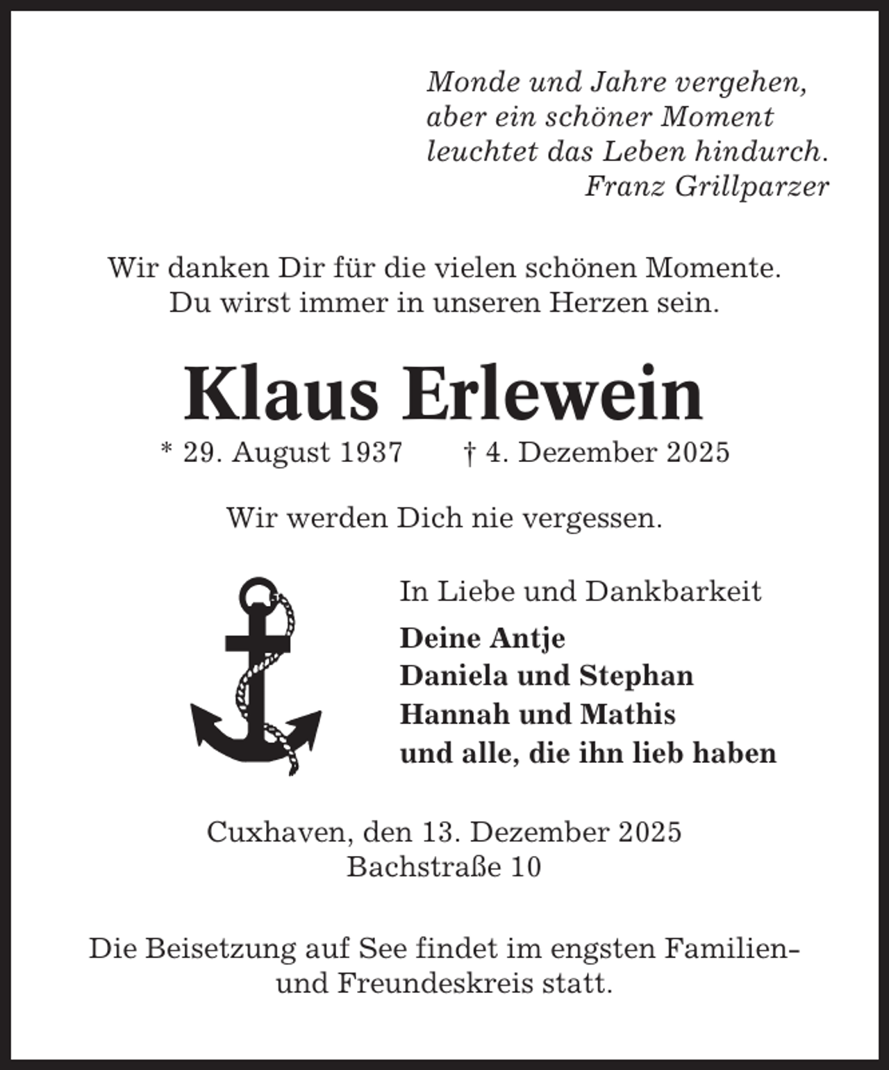 <p>Monde und Jahre vergehen,<br />aber ein schöner Moment<br />leuchtet das Leben hindurch.<br />Franz Grillparzer<br />Wir danken Dir für die vielen schönen Momente.<br />Du wirst immer in unseren Herzen sein.</p><p>Klaus Erlewein<br />* 29. August 1937</p><p>† 4. Dezember 2025</p><p>Wir werden Dich nie vergessen.<br />In Liebe und Dankbarkeit<br />Deine Antje<br />Daniela und Stephan<br />Hannah und Mathis<br />und alle, die ihn lieb haben<br />Cuxhaven, den 13. Dezember 2025<br />Bachstraße 10<br />Die Beisetzung auf See findet im engsten Familienund Freundeskreis statt.</p>