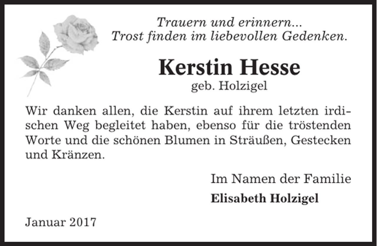 <p>Trauern und erinnern...<br />Trost finden im liebevollen Gedenken.</p><p>Kerstin Hesse<br />geb. Holzigel<br />Wir danken allen, die Kerstin auf ihrem letzten irdischen Weg begleitet haben, ebenso für die tröstenden<br />Worte und die schönen Blumen in Sträußen, Gestecken<br />und Kränzen.</p><p>Im Namen der Familie<br />Elisabeth Holzigel<br />Januar 2017</p>