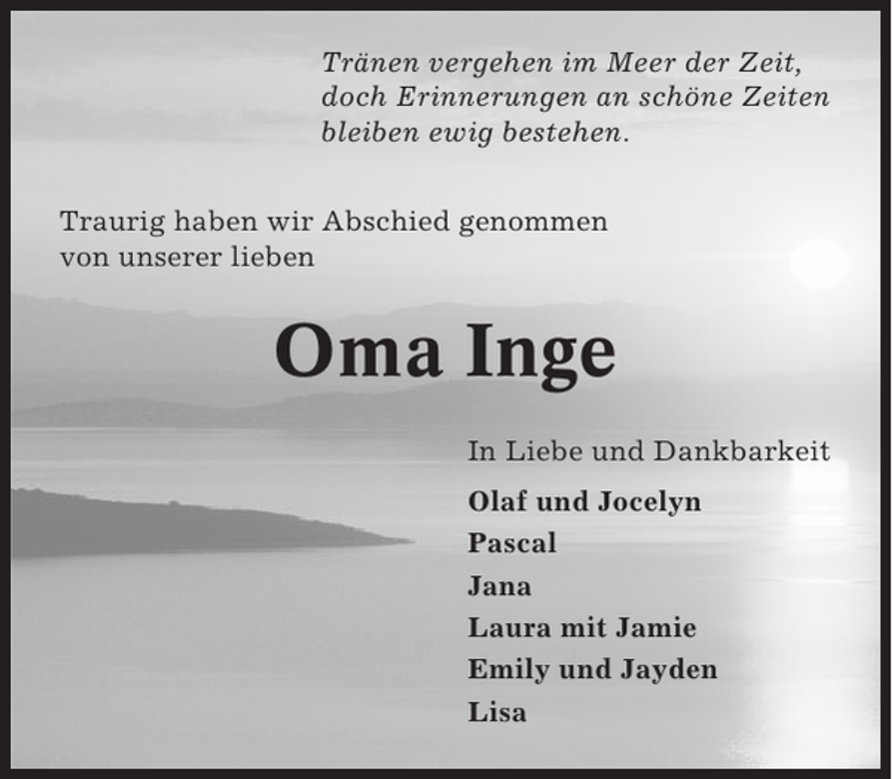<p>Tränen vergehen im Meer der Zeit,<br />doch Erinnerungen an schöne Zeiten<br />bleiben ewig bestehen.<br />Traurig haben wir Abschied genommen<br />von unserer lieben</p><p>Oma Inge<br />In Liebe und Dankbarkeit<br />Olaf und Jocelyn<br />Pascal<br />Jana<br />Laura mit Jamie<br />Emily und Jayden<br />Lisa</p>