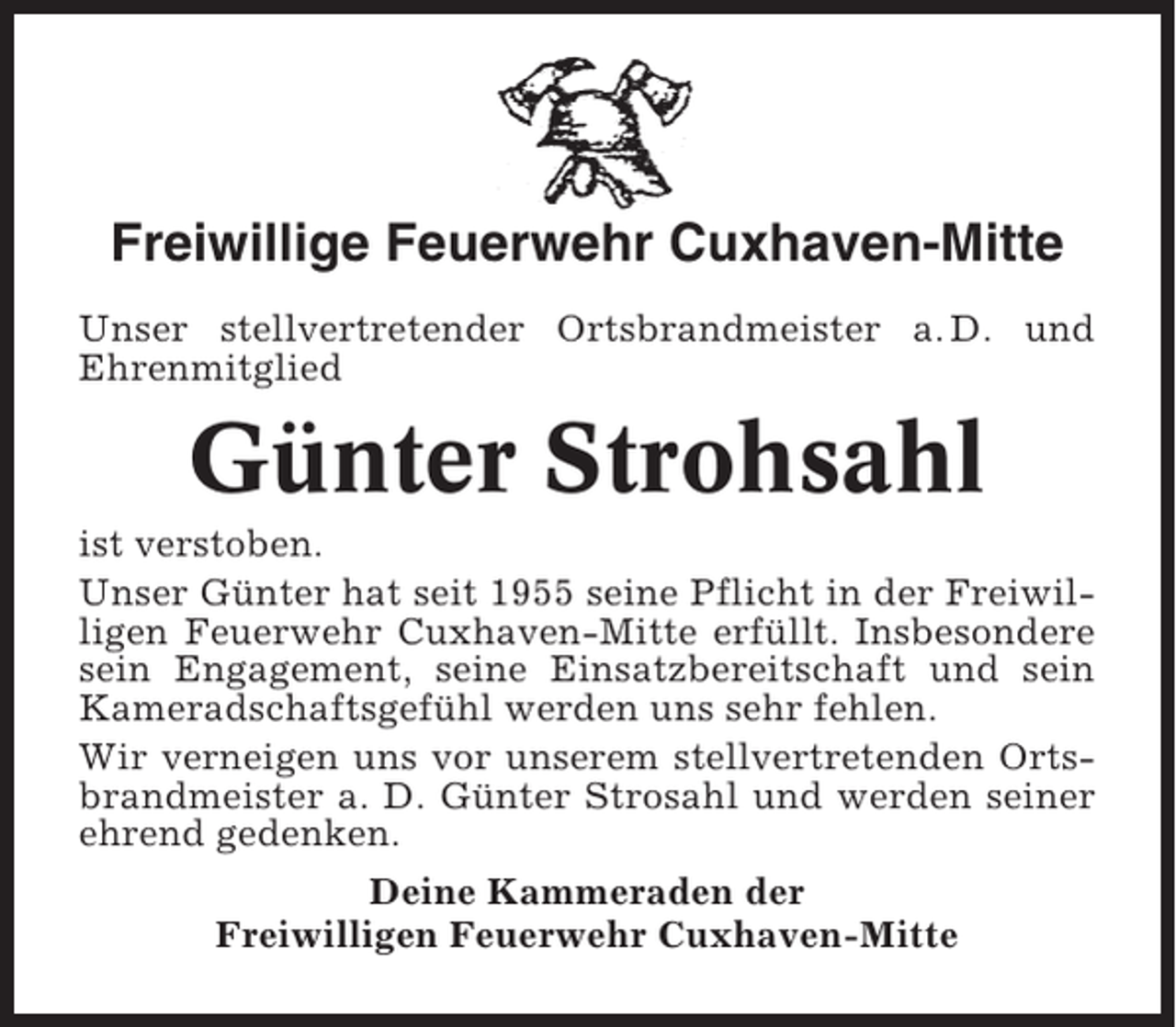 <p>Freiwillige Feuerwehr Cuxhaven-Mitte<br />Unser stellvertretender Ortsbrandmeister a. D. und<br />Ehrenmitglied</p><p>Günter Strohsahl<br />ist verstoben.<br />Unser Günter hat seit 1955 seine Pflicht in der Freiwilligen Feuerwehr Cuxhaven-Mitte erfüllt. Insbesondere<br />sein Engagement, seine Einsatzbereitschaft und sein<br />Kameradschaftsgefühl werden uns sehr fehlen.<br />Wir verneigen uns vor unserem stellvertretenden Ortsbrandmeister a. D. Günter Strosahl und werden seiner<br />ehrend gedenken.<br />Deine Kammeraden der<br />Freiwilligen Feuerwehr Cuxhaven-Mitte</p>