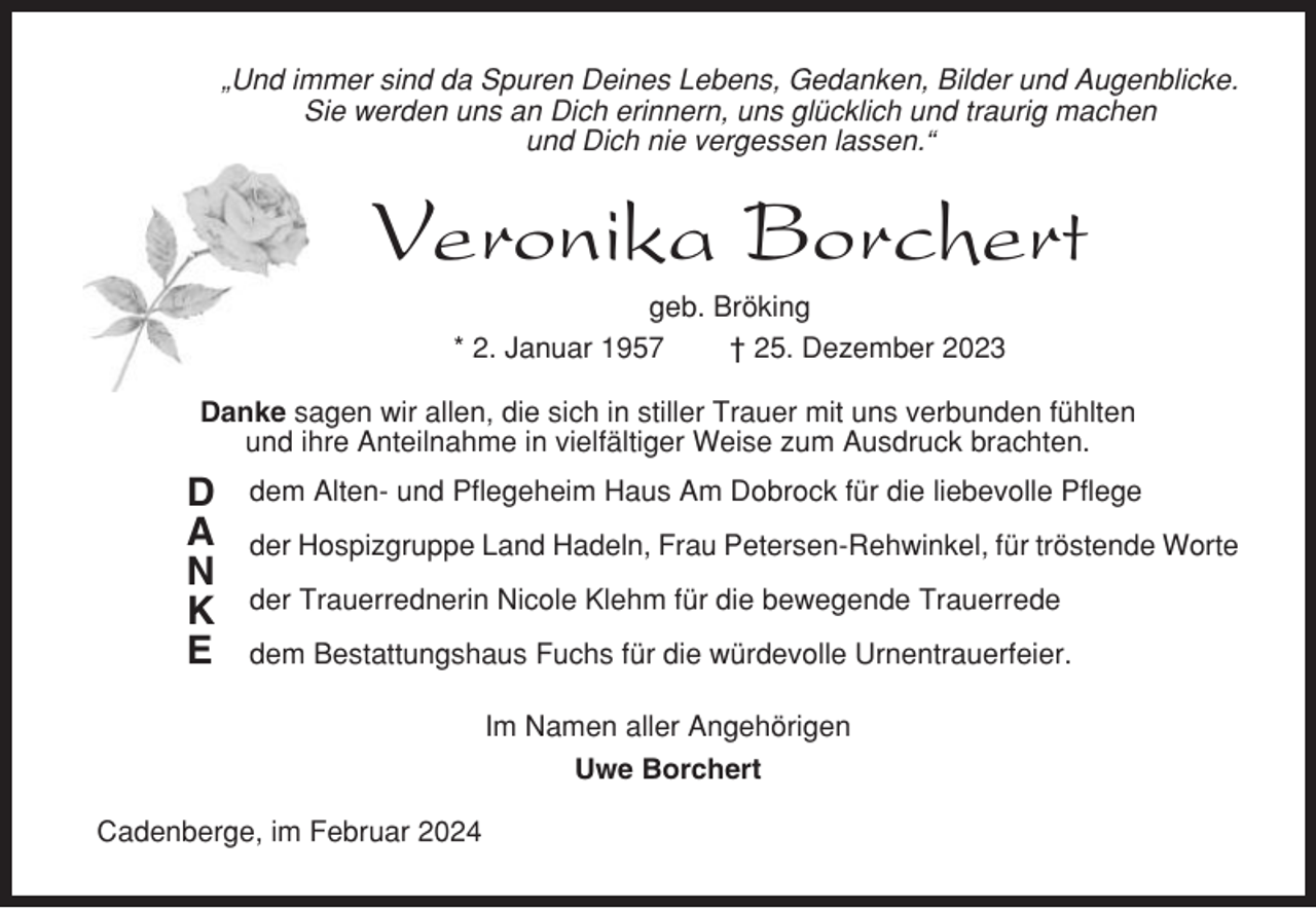 <p>„Und immer sind da Spuren Deines Lebens, Gedanken, Bilder und Augenblicke.<br />Sie werden uns an Dich erinnern, uns glücklich und traurig machen<br />und Dich nie vergessen lassen.“</p><p>Veronika Borchert<br />geb. Bröking<br />* 2. Januar 1957<br />† 25. Dezember 2023<br />Danke sagen wir allen, die sich in stiller Trauer mit uns verbunden fühlten<br />und ihre Anteilnahme in vielfältiger Weise zum Ausdruck brachten.</p><p>D<br />A<br />N<br />K<br />E</p><p>dem Alten- und Pflegeheim Haus Am Dobrock für die liebevolle Pflege<br />der Hospizgruppe Land Hadeln, Frau Petersen-Rehwinkel, für tröstende Worte<br />der Trauerrednerin Nicole Klehm für die bewegende Trauerrede<br />dem Bestattungshaus Fuchs für die würdevolle Urnentrauerfeier.<br />Im Namen aller Angehörigen<br />Uwe Borchert</p><p>Cadenberge, im Februar 2024</p>