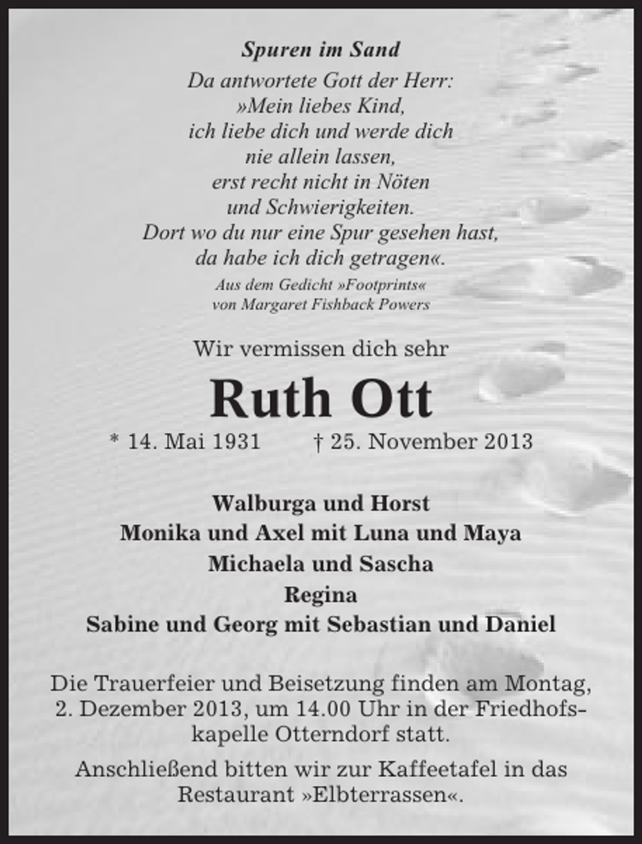 <p>Spuren im Sand<br />Da antwortete Gott der Herr:<br />»Mein liebes Kind,<br />ich liebe dich und werde dich<br />nie allein lassen,<br />erst recht nicht in Nöten<br />und Schwierigkeiten.<br />Dort wo du nur eine Spur gesehen hast,<br />da habe ich dich getragen«.<br />Aus dem Gedicht »Footprints«<br />von Margaret Fishback Powers</p><p>Wir vermissen dich sehr</p><p>Ruth Ott<br />* 14. Mai 1931</p><p>† 25. November 2013</p><p>Walburga und Horst<br />Monika und Axel mit Luna und Maya<br />Michaela und Sascha<br />Regina<br />Sabine und Georg mit Sebastian und Daniel<br />Die Trauerfeier und Beisetzung finden am Montag,<br />2. Dezember 2013, um 14.00 Uhr in der Friedhofskapelle Otterndorf statt.<br />Anschließend bitten wir zur Kaffeetafel in das<br />Restaurant »Elbterrassen«.</p>