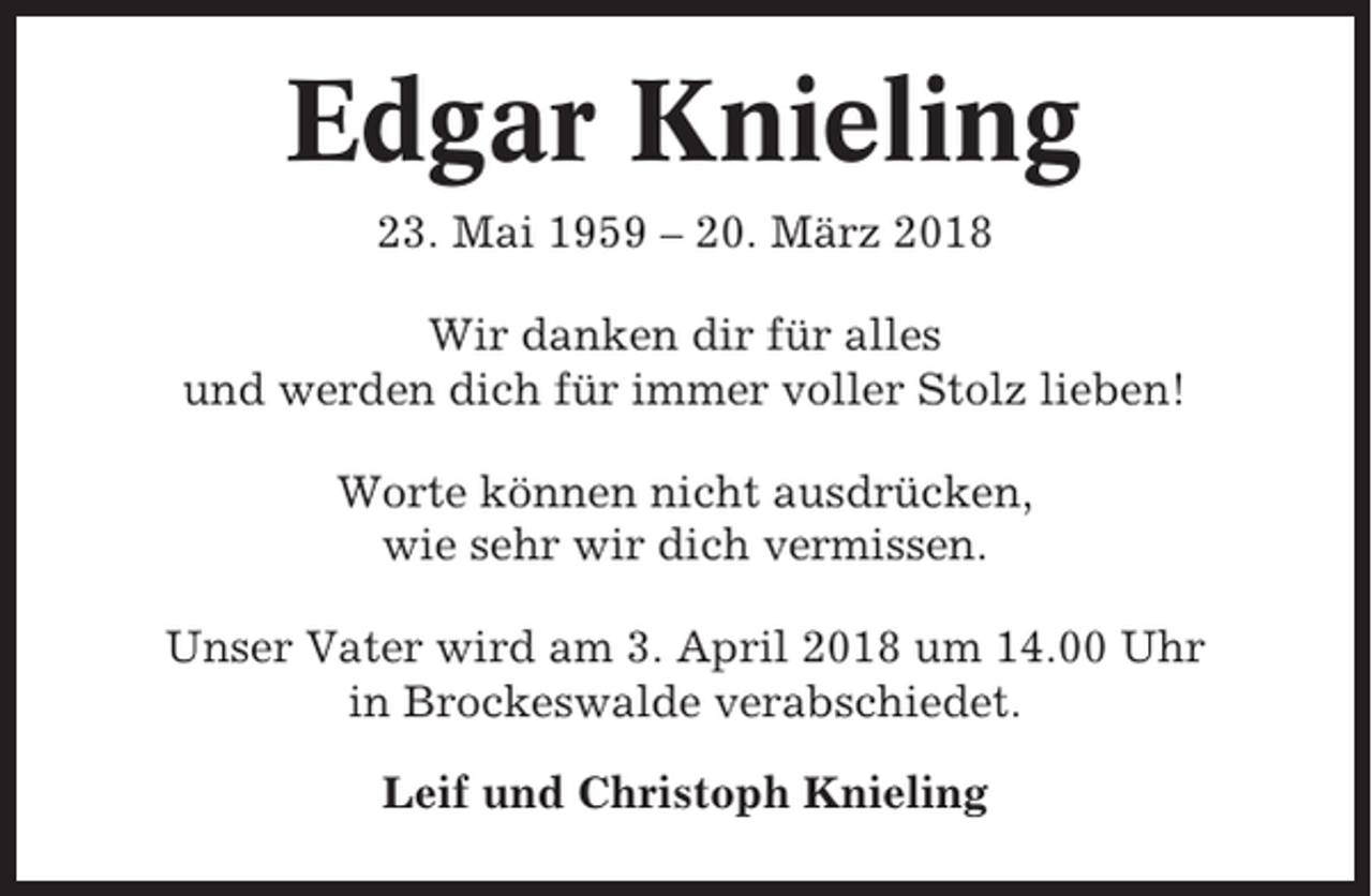 <p>Edgar Knieling<br />23. Mai 1959 – 20. März 2018<br />Wir danken dir für alles<br />und werden dich für immer voller Stolz lieben!<br />Worte können nicht ausdrücken,<br />wie sehr wir dich vermissen.<br />Unser Vater wird am 3. April 2018 um 14.00 Uhr<br />in Brockeswalde verabschiedet.<br />Leif und Christoph Knieling</p>