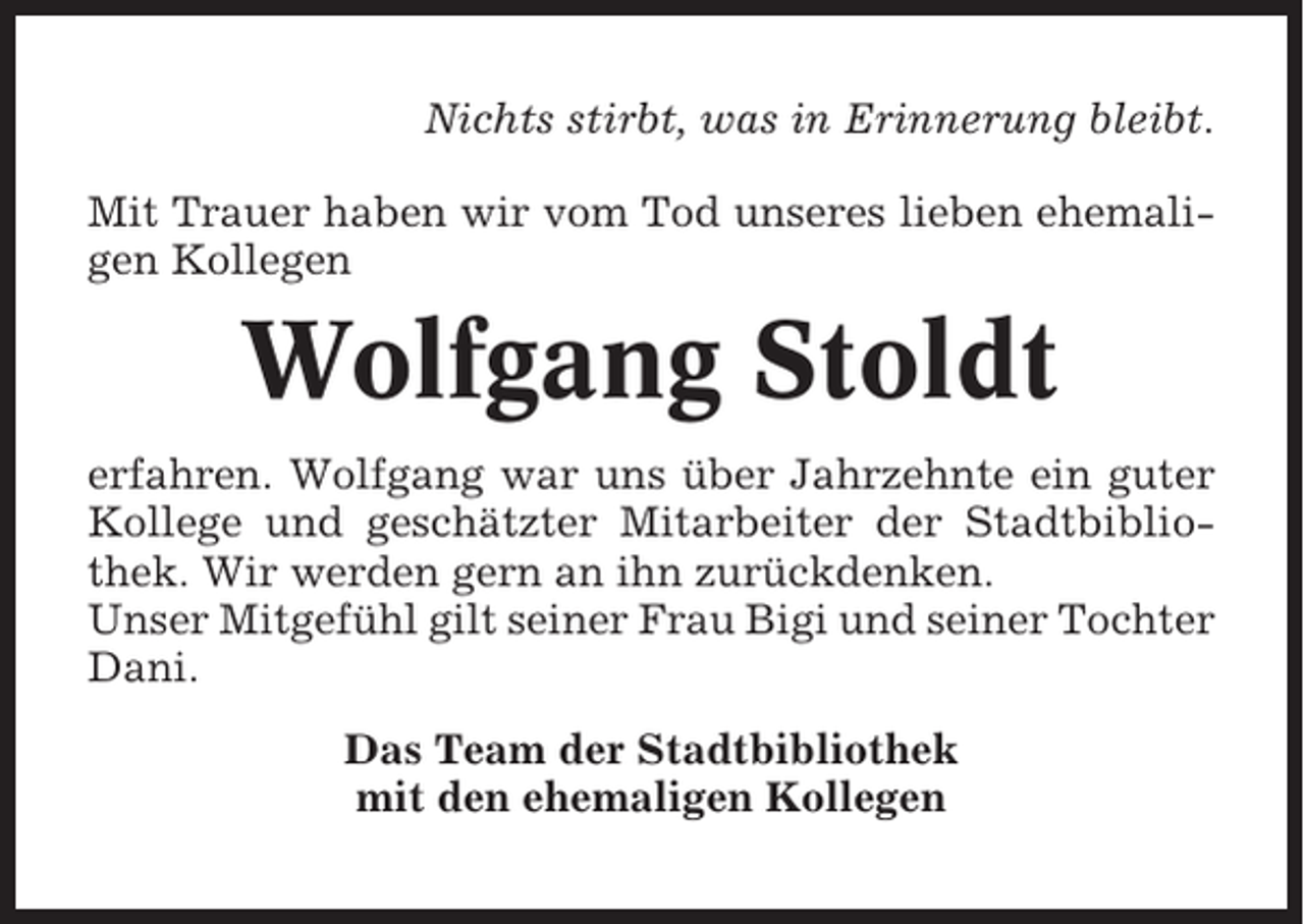 <p>Nichts stirbt, was in Erinnerung bleibt.<br />Mit Trauer haben wir vom Tod unseres lieben ehemaligen Kollegen</p><p>Wolfgang Stoldt<br />erfahren. Wolfgang war uns über Jahrzehnte ein guter<br />Kollege und geschätzter Mitarbeiter der Stadtbibliothek. Wir werden gern an ihn zurückdenken.<br />Unser Mitgefühl gilt seiner Frau Bigi und seiner Tochter<br />Dani.<br />Das Team der Stadtbibliothek<br />mit den ehemaligen Kollegen</p>