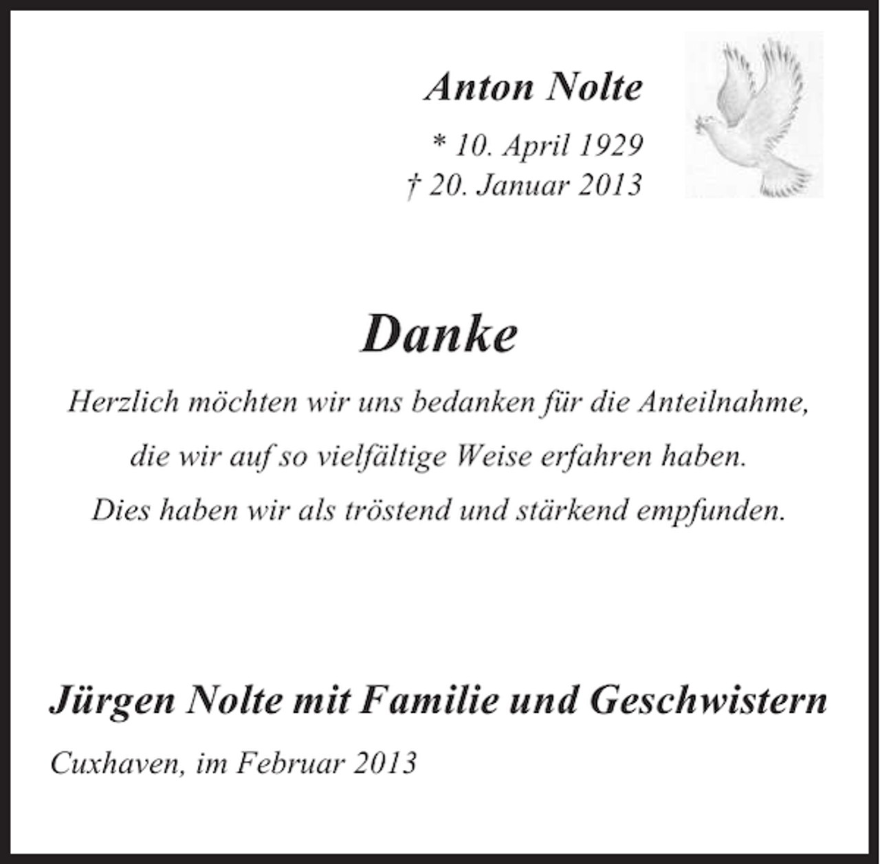 <p>Anton Nolte<br />* 10. April 1929<br />† 20. Januar 2013<br />Anton Nolte</p><p>Danke</p><p>*10. April 1929<br />+20. Januar 2013</p><p>Danke</p><p>Herzlich möchten wir uns bedanken für die Anteilnahme,<br />die wir auf so vielfältige und liebevolle Weise erfahren haben.</p><p>Herzlich möchten wir uns bedanken für die Anteilnahme,<br />Dies haben wir als tröstend und stärkend empfunden.</p><p>die wir auf so vielfältige Weise erfahren haben.<br />Dies haben wir als tröstend und stärkend empfunden.</p><p>gen Nolte mit Familie und Geschwistern</p><p>haven, im Februar 2013</p><p>Jürgen Nolte mit Familie und Geschwistern<br />Cuxhaven, im Februar 2013</p>