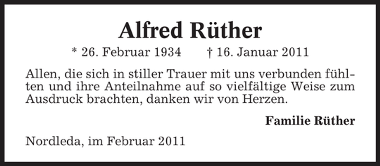 <p>Alfred Rüther<br />* 26. Februar 1934 † 16. Januar 2011 Allen, die sich in stiller Trauer mit uns verbunden fühlten und ihre Anteilnahme auf so vielfältige Weise zum Ausdruck brachten, danken wir von Herzen. Familie Rüther Nordleda, im Februar 2011</p>