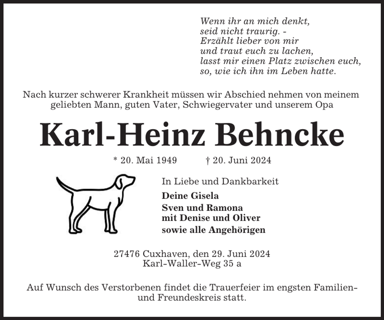 <p>Wenn ihr an mich denkt,<br />seid nicht traurig. Erzählt lieber von mir<br />und traut euch zu lachen,<br />lasst mir einen Platz zwischen euch,<br />so, wie ich ihn im Leben hatte.<br />Nach kurzer schwerer Krankheit müssen wir Abschied nehmen von meinem<br />geliebten Mann, guten Vater, Schwiegervater und unserem Opa</p><p>Karl-Heinz Behncke<br />* 20. Mai 1949</p><p>† 20. Juni 2024</p><p>In Liebe und Dankbarkeit<br />Deine Gisela<br />Sven und Ramona<br />mit Denise und Oliver<br />sowie alle Angehörigen<br />27476 Cuxhaven, den 29. Juni 2024<br />Karl-Waller-Weg 35 a<br />Auf Wunsch des Verstorbenen findet die Trauerfeier im engsten Familienund Freundeskreis statt.</p>